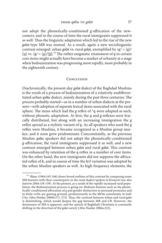 from qǝltu to gǝlǝt                                  37

not adopt the phonetically-conditioned g-affrication of the new-
comers, and in the course of time the rural immigrants suppressed it
as well. Thus the linguistic adaptation which led to the rise of the new
gǝlǝt-type MB was mutual. As a result, again a new sociolinguistic
contrast emerged: urban gǝlǝt vs. rural gǝlǝt, exemplified by /g/ = [g]/
[q] vs. /g/ = [g]/[ğ].19 The rather enigmatic retainment of q in certain
core items might actually have become a marker of urbanity at a stage
when bedouinization was progressing most rapidly, most probably in
the eighteenth century.

                                   Conclusion

Diachronically, the present-day gǝlǝt dialect of the Baghdad Muslims
is the result of a process of bedouinization of a relatively undifferen-
tiated urban qǝltu dialect, mainly during the past three centuries. The
process probably started—as in a number of urban dialects at the pre-
sent—with adoption of separate lexical items associated with the rural
sphere. The items which had the g reflex of *q were adopted as such,
without phonetic adaptation. At first, the q and g reflexes were lexi-
cally distributed, but along with an increasing immigration the g
reflex spread as a stylistic variant of q. As all speakers who used the g
reflex were Muslims, it became recognized as a Muslim group mar-
ker, and it soon grew predominant. Concomitantly, as the previous
Muslim qǝltu speakers did not adopt the phonetically-conditioned
g-affrication, the rural immigrants suppressed it as well, and a new
contrast emerged between urban gǝlǝt and rural gǝlǝt. This contrast
was enhanced by retention of the q reflex in a number of core items.
On the other hand, the new immigrants did not suppress the affrica-
ted reflex of k, and in course of time the k/č variation was adopted by
the urban Muslim speakers as well. As high-frequency elements, the

    19
       Blanc (1964:165-166) draws broad outlines of this contrast by comparing some
MB features with their counterparts in the rural dialect spoken in Kwayriš (see also
Jastrow 2004:138-139). At the present, as a result of the rapidly increased rural popu-
lation, the Bedouinization process is going on. Bedouin features such as the phone-
tically-conditioned affrication of g and gender distinction in personal pronouns and
in finite verbs are gaining ground, predominantly in the Shīʿite community in Sadr
City (Abu-Haidar 2006b:271-272). Thus, the contrast between urban and rural gǝlǝt
is diminishing, which would deepen the gap between MB and CB. However, the
dominance of MB is apparent, and the speech of Baghdadi Christians is constantly
shifting in the direction of the gǝlǝt variety (Abu-Haidar 2006a:222).
 