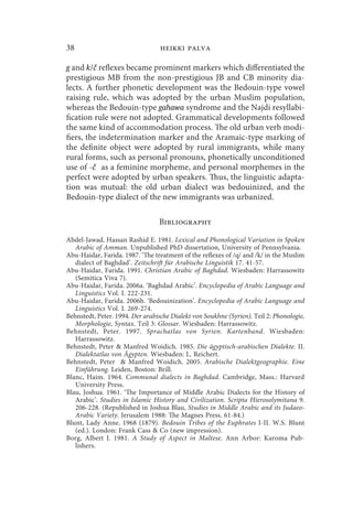 38                                heikki palva

g and k/č reflexes became prominent markers which differentiated the
prestigious MB from the non-prestigious JB and CB minority dia-
lects. A further phonetic development was the Bedouin-type vowel
raising rule, which was adopted by the urban Muslim population,
whereas the Bedouin-type gahawa syndrome and the Najdi resyllabi-
fication rule were not adopted. Grammatical developments followed
the same kind of accommodation process. The old urban verb modi-
fiers, the indetermination marker and the Aramaic-type marking of
the definite object were adopted by rural immigrants, while many
rural forms, such as personal pronouns, phonetically unconditioned
use of -č as a feminine morpheme, and personal morphemes in the
perfect were adopted by urban speakers. Thus, the linguistic adapta-
tion was mutual: the old urban dialect was bedouinized, and the
Bedouin-type dialect of the new immigrants was urbanized.

                                 Bibliography

Abdel-Jawad, Hassan Rashid E. 1981. Lexical and Phonological Variation in Spoken
   Arabic of Amman. Unpublished PhD dissertation, University of Pennsylvania.
Abu-Haidar, Farida. 1987. ‘The treatment of the reflexes of /q/ and /k/ in the Muslim
   dialect of Baghdad’. Zeitschrift für Arabische Linguistik 17. 41-57.
Abu-Haidar, Farida. 1991. Christian Arabic of Baghdad. Wiesbaden: Harrassowitz
   (Semitica Viva 7).
Abu-Haidar, Farida. 2006a. ‘Baghdad Arabic’. Encyclopedia of Arabic Language and
   Linguistics Vol. I. 222-231.
Abu-Haidar, Farida. 2006b. ‘Bedouinization’. Encyclopedia of Arabic Language and
   Linguistics Vol. I. 269-274.
Behnstedt, Peter. 1994. Der arabische Dialekt von Soukhne (Syrien). Teil 2: Phonologie,
   Morphologie, Syntax. Teil 3: Glossar. Wiesbaden: Harrassowitz.
Behnstedt, Peter. 1997. Sprachatlas von Syrien. Kartenband. Wiesbaden:
   Harrassowitz.
Behnstedt, Peter  Manfred Woidich. 1985. Die ägyptisch-arabischen Dialekte. II.
   Dialektatlas von Ägypten. Wiesbaden: L. Reichert.
Behnstedt, Peter  Manfred Woidich. 2005. Arabische Dialektgeographie. Eine
   Einführung. Leiden, Boston: Brill.
Blanc, Haim. 1964. Communal dialects in Baghdad. Cambridge, Mass.: Harvard
   University Press.
Blau, Joshua. 1961. ‘The Importance of Middle Arabic Dialects for the History of
   Arabic’. Studies in Islamic History and Civilization. Scripta Hierosolymitana 9.
   206-228. (Republished in Joshua Blau, Studies in Middle Arabic and its Judaeo-
   Arabic Variety. Jerusalem 1988: The Magnes Press. 61-84.)
Blunt, Lady Anne. 1968 (1879). Bedouin Tribes of the Euphrates I-II. W.S. Blunt
   (ed.). London: Frank Cass  Co (new impression).
Borg, Albert J. 1981. A Study of Aspect in Maltese. Ann Arbor: Karoma Pub-
   lishers.
 