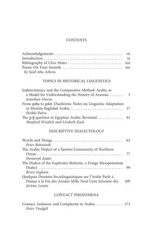 contents                                                    v



                                            CONTENTS


Acknowledgements . . . . . . . . . . . . . . . . . . . . . . . . . . . . . . . . . . . . . vii
Introduction . . . . . . . . . . . . . . . . . . . . . . . . . . . . . . . . . . . . . . . . . . . ix
Bibliography of Clive Holes . . . . . . . . . . . . . . . . . . . . . . . . . . . . . . xiii
Poem: On Your Sixtieth . . . . . . . . . . . . . . . . . . . . . . . . . . . . . . . . . xix
 by Said Abu Athera

                    TOPICS IN HISTORICAL LINGUISTICS

Indeterminacy and the Comparative Method: Arabic as
  a Model for Understanding the History of Aramaic . . . . . . .                     3
  Jonathan Owens
From qǝltu to gǝlǝt: Diachronic Notes on Linguistic Adaptation
  in Muslim Baghdad Arabic. . . . . . . . . . . . . . . . . . . . . . . . . . . . . 17
  Heikki Palva
The g/ǧ-question in Egyptian Arabic Revisited . . . . . . . . . . . . . . 41
  Manfred Woidich and Liesbeth Zack

                          DESCRIPTIVE DIALECTOLOGY

Words and Things . . . . . . . . . . . . . . . . . . . . . . . . . . . . . . . . . . . . . .             63
  Peter Behnstedt
The Arabic Dialect of a Šawāwī Community of Northern
  Oman . . . . . . . . . . . . . . . . . . . . . . . . . . . . . . . . . . . . . . . . . . . . . . .     77
  Domenyk Eades
The Dialect of the Euphrates Bedouin, a Fringe Mesopotamian
  Dialect . . . . . . . . . . . . . . . . . . . . . . . . . . . . . . . . . . . . . . . . . . . . . .    99
  Bruce Ingham
Quelques Données Sociolinguistiques sur l’Arabe Parlé à
  Damas à la Fin des Années Mille Neuf Cent Soixante-dix                                                109
  Jérôme Lentin

                                CONTACT PHENOMENA

Contact, Isolation, and Complexity in Arabic . . . . . . . . . . . . . . . 173
  Peter Trudgill
 