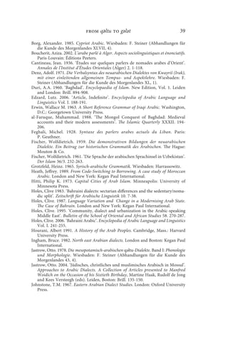 from qǝltu to gǝlǝt                                   39

Borg, Alexander. 1985. Cypriot Arabic. Wiesbaden: F. Steiner (Abhandlungen für
    die Kunde des Morgenlandes XLVII, 4).
Boucherit, Aziza. 2002. L’arabe parlé à Alger. Aspects sociolinguistiques et énonciatifs.
    Paris-Louvain: Éditions Peeters.
Cantineau, Jean. 1936. ‘Études sur quelques parlers de nomades arabes d’Orient’.
    Annales de l’Institut d’Études Orientales (Alger) 2. 1-118.
Denz, Adolf. 1971. Die Verbalsyntax des neuarabischen Dialektes von Kwayriš (Irak),
    mit einer einleitenden allgemeinen Tempus- und Aspektlehre. Wiesbaden: F.
    Steiner (Abhandlungen für die Kunde des Morgenlandes XL, 1).
Duri, A.A. 1960. ‘Baghdad’. Encyclopaedia of Islam. New Edition, Vol. 1. Leiden
    and London: Brill. 894-908.
Edzard, Lutz. 2006. ‘Article, Indefinite’. Encyclopedia of Arabic Language and
    Linguistics Vol. I. 188-191.
Erwin, Wallace M. 1963. A Short Reference Grammar of Iraqi Arabic. Washington,
    D.C.: Georgetown University Press.
al-Faruque, Muhammad. 1988. ‘The Mongol Conquest of Baghdad: Medieval
    accounts and their modern assessments’. The Islamic Quarterly XXXII. 194-
    206.
Feghali, Michel. 1928. Syntaxe des parlers arabes actuels du Liban. Paris:
    P. Geuthner.
Fischer, Wolfdietrich. 1959. Die demonstrativen Bildungen der neuarabischen
    Dialekte. Ein Beitrag zur historischen Grammatik des Arabischen. The Hague:
    Mouton  Co.
Fischer, Wolfdietrich. 1961. ‘Die Sprache der arabischen Sprachinsel in Uzbekistan’.
    Der Islam 36/3. 232-263.
Grotzfeld, Heinz. 1965. Syrisch-arabische Grammatik. Wiesbaden: Harrassowitz.
Heath, Jeffrey. 1989. From Code-Switching to Borrowing. A case study of Moroccan
    Arabic. London and New York: Kegan Paul International.
Hitti, Philip K. 1973. Capital Cities of Arab Islam. Minneapolis: University of
    Minnesota Press.
Holes, Clive 1983. ‘Bahraini dialects: sectarian differences and the sedentary/noma-
    dic split’. Zeitschrift für Arabische Linguistik 10. 7-38.
Holes, Clive. 1987. Language Variation and Change in a Modernising Arab State.
    The Case of Bahrain. London and New York: Kegan Paul International.
Holes, Clive. 1995. ‘Community, dialect and urbanization in the Arabic-speaking
    Middle East’. Bulletin of the School of Oriental and African Studies 58. 270-287.
Holes, Clive. 2006. ‘Bahraini Arabic’. Encyclopedia of Arabic Language and Linguistics
    Vol. I. 241-255.
Hourani, Albert 1991. A History of the Arab Peoples. Cambridge, Mass.: Harvard
    University Press.
Ingham, Bruce. 1982. North east Arabian dialects. London and Boston: Kegan Paul
    International.
Jastrow, Otto. 1978. Die mesopotamisch-arabischen qǝltu-Dialekte. Band I: Phonologie
    und Morphologie. Wiesbaden: F. Steiner (Abhandlungen für die Kunde des
    Morgenlandes 43, 4).
Jastrow, Otto. 2004. ‘Jüdisches, christliches und muslimisches Arabisch in Mossul’.
    Approaches to Arabic Dialects. A Collection of Articles presented to Manfred
    Woidich on the Occasion of his Sixtieth Birthday, Martine Haak, Rudolf de Jong
    and Kees Versteegh (eds). Leiden, Boston: Brill. 135-150.
Johnstone, T.M. 1967. Eastern Arabian Dialect Studies. London: Oxford University
    Press.
 