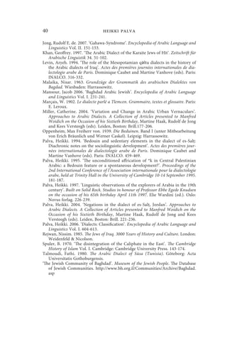 40                               heikki palva

Jong, Rudolf E. de. 2007. ‘Gahawa-Syndrome’. Encyclopedia of Arabic Language and
   Linguistics Vol. II. 151-153.
Khan, Geoffrey. 1997. ‘The Arabic Dialect of the Karaite Jews of Hīt’. Zeitschrift für
   Arabische Linguistik 34. 51-102.
Levin, Aryeh. 1994. ‘The role of the Mesopotamian qǝltu dialects in the history of
   the Arabic dialects of Iraq’. Actes des premières journées internationales de dia-
   lectologie arabe de Paris. Dominique Caubet and Martine Vanhove (eds). Paris:
   INALCO. 316-332.
Malaika, Nisar. 1963. Grundzüge der Grammatik des arabischen Dialektes von
   Bagdad. Wiesbaden: Harrassowitz.
Mansour, Jacob 2006. ‘Baghdad Arabic Jewish’. Encyclopedia of Arabic Language
   and Linguistics Vol. I. 231-241.
Marçais, W. 1902. Le dialecte parlé a Tlemcen. Grammaire, textes et glossaire. Paris:
   E. Leroux.
Miller, Catherine. 2004. ‘Variation and Change in Arabic Urban Vernaculars’.
   Approaches to Arabic Dialects. A Collection of Articles presented to Manfred
   Woidich on the Occasion of his Sixtieth Birthday, Martine Haak, Rudolf de Jong
   and Kees Versteegh (eds). Leiden, Boston: Brill.177-206.
Oppenheim, Max Freiherr von. 1939. Die Beduinen. Band I (unter Mitbearbeitung
   von Erich Bräunlich und Werner Caskel). Leipzig: Harrassowitz.
Palva, Heikki. 1994. ‘Bedouin and sedentary elements in the dialect of es-Salṭ:
   Diachronic notes on the sociolinguistic development’. Actes des premières jour-
   nées internationales de dialectologie arabe de Paris. Dominique Caubet and
   Martine Vanhove (eds). Paris: INALCO. 459-469.
Palva, Heikki. 1995. ‘The unconditioned affrication of *k in Central Palestinian
   Arabic: a Bedouin feature or a spontaneous development?’. Proceedings of the
   2nd International Conference of l’Association internationale pour la dialectologie
   arabe, held at Trinity Hall in the University of Cambridge 10-14 September 1995.
   181-187.
Palva, Heikki. 1997. ‘Linguistic observations of the explorers of Arabia in the 19th
   century’. Built on Solid Rock. Studies in honour of Professor Ebbe Egede Knudsen
   on the occasion of his 65th birthday April 11th 1997. Elie Wardini (ed.). Oslo:
   Novus forlag. 226-239.
Palva, Heikki. 2004. ‘Negations in the dialect of es-Sal ṭ, Jordan’. Approaches to
   Arabic Dialects. A Collection of Articles presented to Manfred Woidich on the
   Occasion of his Sixtieth Birthday, Martine Haak, Rudolf de Jong and Kees
   Versteegh (eds). Leiden, Boston: Brill. 221-236.
Palva, Heikki. 2006. ‘Dialects: Classification’. Encyclopedia of Arabic Language and
   Linguistics Vol. I. 604-613.
Rejwan, Nissim. 1985. The Jews of Iraq. 3000 Years of History and Culture. London:
   Weidenfeld  Nicolson.
Spuler, B. 1970. ‘The disintegration of the Caliphate in the East’. The Cambridge
   History of Islam Vol. I. Cambridge: Cambridge University Press. 143-174.
Talmoudi, Fathi. 1980. The Arabic Dialect of Sūsa (Tunisia). Göteborg: Acta
   Universitatis Gothoburgensis.
‘The Jewish Community of Baghdad’. Museum of the Jewish People. The Database
   of Jewish Communities. http://www.bh.org.il/Communities/Archive/Baghdad.
   asp
 