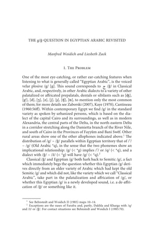 the g/ -question in egyptian arabic revisited                      41



       THE g/ǧQUESTION IN EGYPTIAN ARABIC REVISITED


                  Manfred Woidich and Liesbeth Zack


                              1. The Problem

One of the most eye-catching, or rather ear-catching features when
listening to what is generally called “Egyptian Arabic”, is the voiced
velar plosive /g/ [g]. This sound corresponds to  /ǧ/ in Classical
Arabic, and, respectively, in other Arabic dialects to a variety of other
palatalized or affricated prepalatals, dentals or sibilants such as [ʤ],
[gj], [d], [ʒ], [z], [j], [ɟ], [ʧ], [ʦ], to mention only the most common
of them; for more details see Zaborski (2007), Kaye (1970), Cantineau
(1960:56ff). Within contemporary Egypt we find /g/ in the standard
variety as spoken by urbanized persons, which is based on the dia-
lect of the capital Cairo and its surroundings, as well as in modern
Alexandria, the central parts of the Delta, in the north-eastern Delta
in a corridor stretching along the Damietta branch of the River Nile,
and south of Cairo in the Provinces of Fayyūm and Bani Swēf. Other
rural areas show one of the other allophones indicated above.1 The
distribution of /g/ ~ /ǧ/ parallels within Egyptian territory that of /’/
~ /g/ (Old Arabic *q), in the sense that the two phonemes show an
implicational relationship: /g/ ( *g) implies /’/ or /q/ ( *q), and a
dialect with /ǧ/ ~ /ž/ ( *g) will have /g/ ( *q).2
    Classical /ǧ/ and Egyptian /g/ both hark back to Semitic /g/, a fact
which immediately begs the question whether this Egyptian /g/ deri-
ves directly from an older variety of Arabic which had kept the old
Semitic /g/ and which did not, like the variety which we call “Classical
Arabic”, take part in the palatalization and affrication of /g/, or
whether this Egyptian /g/ is a newly developed sound, i.e. a de-affri-
cation of /ǧ/ or something like it.


   1
     See Behnstedt and Woidich II (1985) maps 10–14.
   2
     Exceptions are the oases of Farafra and, partly, Dakhla and Kharga with /q/
and /ž/ or /ǧ/. For contact situations see Behnstedt and Woidich I (1985:70).
 