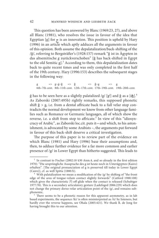 42               manfred woidich and liesbeth zack

   This question has been answered by Blanc (1969:23, 27), and above
all Blanc (1981), who resolves the issue in favour of the idea that
Egyptian [g] for  is an innovation. This position is upheld by Hary
(1996) in an article which aptly adduces all the arguments in favour
of this opinion. Both assume the depalatalization/back-shifting of the
/ǧ/, referring to Bergsträßer’s (1928:157) remark “ǧ ist in Ägypten in
das altsemitische g zurückverschoben” [ǧ has back-shifted in Egypt
to the old Semitic g].3 According to them, this depalatalization dates
back to quite recent times and was only completed in the first half
of the 19th century. Hary (1996:153) describes the subsequent stages
in the following way:
     g        = g~ ~ǧ       = ǧ           = ǧ~g           = g
     6th–7th cent. 8th–11th cent. 12th–17th cent. 17th–19th cent. 19th–20th cent.

ǵ has to be seen here as a slightly palatalized /g/ [gj] and ǧ as a [ʤ].4
As Zaborski (2007:495b) rightly remarks, this supposed phonetic
shift ǧ  g, i.e. from a dental affricate back to a full velar stop con-
tradicts the normal development we know from other language fami-
lies such as Romance or Germanic languages, all of which show the
reverse, i.e. a shift from stop to affricate.5 In view of this “idiosyn-
cracy of Arabic”, as Zaborski loc.cit. puts it—and which, to his aston-
ishment, is advocated by some Arabists –, the arguments put forward
in favour of this back-shift deserve a critical investigation.
   The purpose of this paper is to review part of the evidence on
which Blanc (1981) and Hary (1996) base their assumptions and,
then, to adduce further evidence for a far more common and earlier
presence of /g/ in Lower Egypt than hitherto suggested. This leads to

   3
     In contrast to Fischer (2002:18 §30 Anm.4, and so already in the first edition
1970): “Die ursprüngliche Aussprache des g ist heute noch in Unterägypten (Kairo)
erhalten”. [The original pronunciation of g is preserved till today in Lower Egypt
(Cairo)], cf. as well Spitta (1880:X).
   4
     With palatalization we mean a modification of the /g/ by shifting of “the front
edge of the area of tongue-velum contact slightly forwards” (Catford 1988:108)
which gives the characteristic [j]-off-glide when the contact is released (Schubiger
1977:78). This is a secondary articulatory gesture (Ladefoged 2006:229) which does
not change the primary dorso-velar articulation point of the /g/, and remains sub-
phonemic.
   5
     There seems to be a phonetic reason for this apparent asymmetry, as in lab
based experiments, the sequence /ki/ is often misinterpreted as /ti/ by listeners, but
hardly ever the reverse happens, see Ohala (2005:421). We thank R. de Jong for
having brought this to our attention.
 