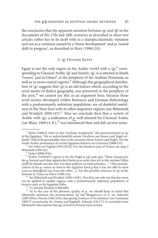 the g/ -question in egyptian arabic revisited                           43

the conclusion that the apparent variation between /g/ and /ǧ/ in the
documents of the 17th and 18th centuries as described in these two
articles rather has to be dealt with as a diatopic/diastratic variation
and not as a variation caused by a ‘linear development’ and as ‘sound
shift in progress’, as described in Hary (1996:153).

                            2. /g/ Outside Egypt

Egypt is not the only region in the Arabic world with a /g/,6 corre-
sponding to Classical Arabic /ǧ/ and Semitic /g/, it is attested in South
Yemen7 and in Oman8, at the periphery of the Arabian Peninsula, as
well as in more central regions.9 Although this geographical distribu-
tion of /g/ suggests that /g/ is an old feature which, according to the
areal norms of dialect geography, was preserved in the periphery of
the area,10 we cannot use this as an argument here, because these
areal norms, developed within Romance and German dialectology
with a predominantly sedentary population, are of doubtful useful-
ness in the Near East with its often migratory regions (see Behnstedt
and Woidich 2005:147).11 May we conclude then that a variety of
Arabic with /g/, a realisation of  well attested for Classical Arabic
(see Blanc 1969:11 ff.),12 was introduced then and did survive some-

   6
       Spitta (1880:5) refers to this ‘trockene Aussprache’ [dry pronunciation] as /g/
of the Egyptian, “die er wahrscheinlich seinen Voreltern aus Jemen und Negd ver-
dankt” [which he presumably owes to his ancestors from Yemen and Naǧd]. For the
South-Arabic provenance of certain Egyptian features see Corriente (2008:235).
    7
       For Aden see Feghali (1991:XVII). For the Southern part of Yemen see map 2
Behnstedt (1985:42).
    8
       Holes (2008:479a).
    9
       Wallin (1858:607) reports it for the Naǧd as [gj] and says: “Diese Aussprache
des  kommt auch dem ägyptischen harten g so nahe, dass ich in den meisten Fällen
nicht im Stande war das eine von dem anderen zu unterscheiden ...” [This pronun-
ciation of the  comes so close to the Egyptian hard g that I was not able in most
cases to distinguish one from the other ...]. For the possible existence of /g/ of the
Šammar in Tēma see Palva (1980:116).
    10
        See Behnstedt and Woidich (2005:141ff.). This does not rule out that the norm
can be applied to smaller regions with a predominantly sedentary population of
farmers such as the Egyptian Delta.
    11
        Cf. already Hockett (1958:480).
    12
        As to the case of the phonetic quality of  , we should keep in mind that
Sībawayhi mentions the pronunciation [g] but disapproves of it, see Zaborski
(2007:495a), Fleisch (1961:228), thus giving evidence of its existence (see Cantineau
1960:57 in particular for Yemen and Bagdad). Schaade (1911:72 f.) concludes from
Sībawayhī’s description that [g] existed in Persian loans at least.
 
