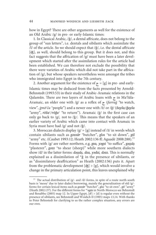 44               manfred woidich and liesbeth zack

how in Egypt? There are other arguments as well for the existence of
an Old Arabic /g/ in pre- or early-Islamic times:
    1. In Classical Arabic, /ǧ/, a dental affricate, does not belong to the
group of “sun letters”, i.e. dentals and sibilants which assimilate the
/l/ of the article. So we should expect that /ǧ/, i.e. the dental affricate
[ʤ], as well, should belong to this group. But it does not, and this
fact suggests that the affrication of /g/ must have been a later devel-
opment which started after the assimilation rules for the article had
been established. We can therefore not exclude the possibility that
there were varieties of Arabic which did not take part in the affrica-
tion of /g/, but whose speakers nevertheless were amongst the tribes
who immigrated into Egypt in the 7th century.
    2. Another argument for the existence of  = [g] in pre- and early-
Islamic times may be deduced from the facts presented by Arnold-
Behnstedt (1993:53) in their study of Arabic-Aramaic relations in the
Qalamūn. There are two layers of Arabic loans with  in Maclūla-
Aramaic, an older one with /ġ/ as a reflex of  (farraġ “to watch,
view”, ġmōʿča “people”) and a newer one with /ž/ or /ǧ/ (žayša/ǧayša
“army”, rōžaʿ/rōǧaʿ “to return”). Aramaic /ġ/ in the first case can
only go back to /g/, not to /ǧ/. This means that the speakers of an
earlier variety of Arabic which came into contact with Aramaic in
Syria must have had /g/ and not /ǧ/.
    3. Moroccan dialects display /g/ = [g] instead of /ž/ in words which
contain sibilants such as gǝzzār “butcher”, glǝs “to sit down”, gīš
“army” etc. (Caubet 1993:12; Heath 2002:136 ff; Aguadé 2008:288).13
Forms with /g/ are rather northern, e.g. gza, yǝgzi “to suffice”, gǝṣṣāṣ
“plasterer”, gǝzz “to shear (sheep)” while more southern dialects
show /d/ in the latter forms: dǝṣṣāṣ, dza, yǝdzi, dǝzz. This is normally
explained as a dissimilation of *ǧ in the presence of sibilants, or
as “dissimilatory deaffrication” as Heath (2002:136) puts it. Apart
from the problematic development [ʤ]  [g], which would involve a
change in the primary articulation point, this leaves unexplained why

   13
       The actual distribution of /g/- and /d/-forms, in spite of a route north-south
basis is ‘messy’ due to later dialect borrowing, mainly the generalization of old /g/-
forms for certain lexical items such as gǝzzār “butcher”, glǝs “to sit own”, gīš “army”
(Heath 2002:137). For the different forms for *cagūz in North-Morocco see Behnstedt
and Benabbu (2005) map 12. In Upper Egypt, [dj]  [d] is regular even without the
presence of sibilants, see Behnstedt and Woidich II (1985) maps 13,14. With thanks
to Peter Behnstedt for clarifying to us the rather complex situation, any errors are
our own.
 