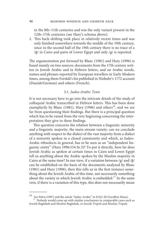 46             manfred woidich and liesbeth zack

   in the 8th–11th centuries and was the only variant present in the
   12th–17th centuries (see Hary’s schema above).
2. This back-shifting took place in relatively recent times and was
   only finished somewhere towards the middle of the 19th century,
   since in the second half of the 19th century there is no trace of a
   /ǧ/ in Cairo and parts of Lower Egypt and only /g/ is reported.

The argumentation put forward by Blanc (1981) and Hary (1996) is
based mainly on two sources: documents from the 17th century writ-
ten in Jewish Arabic and in Hebrew letters, and on Arabic words,
names and phrases reported by European travellers in Early Modern
times, among them Forskål’s list published in Niebuhr’s 1772 account
(Danish/German) and others (French).

                          3.1. Judeo-Arabic Texts
It is not necessary here to go into the intricate details of the study of
colloquial Arabic transcribed in Hebrew letters. This has been done
exemplarily by Blanc (1981), Hary (1996) and others16, and we are
far from questioning their findings. But there is a principal question
which has to be raised from the very beginning concerning the inter-
pretation they give to these findings.
    This question concerns the relation between a linguistic minority
and a linguistic majority, the main-stream variety: can we conclude
anything with respect to the dialect of the vast majority from a dialect
of a minority spoken in a closed community and which, as Judeo-
Arabic ethnolects in general, has to be seen as an “independent lin-
guistic entity” (Hary 1996:154 fn.3)? To put it directly, how far does
Jewish Arabic as spoken at certain times in Cairo and Lower Egypt
tell us anything about the Arabic spoken by the Muslim majority in
Cairo at the same time? In our view, if a variation between /g/ and /ǧ/
can be established on the basis of the documents analyzed by Blanc
(1981) and Hary (1996), then this tells us in the first instance some-
thing about the Jewish Arabic of this time, not necessarily something
about the variety in which Jewish Arabic is embedded.17 In the same
vein, if there is a variation of this type, this does not necessarily mean


16
   See Palva (1997) and the article “Judeo-Arabic” in EALL III (Geoffrey Khan).
     17
      Nobody would come up with similar conclusions in comparable cases such as
Jewish Baghdadi and Muslim Baghdadi, or Jewish Tripoli and Muslim Tripoli.
 