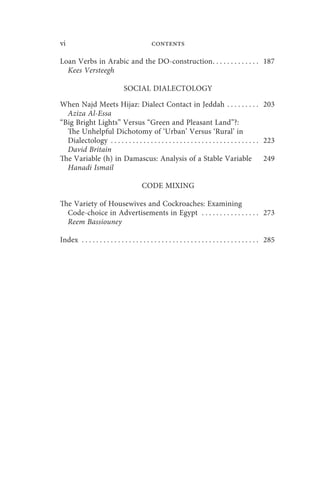 vi                                           contents

Loan Verbs in Arabic and the DO-construction . . . . . . . . . . . . . 187
  Kees Versteegh

                               SOCIAL DIALECTOLOGY

When Najd Meets Hijaz: Dialect Contact in Jeddah . . . . . . . . . 203
  Aziza Al-Essa
“Big Bright Lights” Versus “Green and Pleasant Land”?:
  The Unhelpful Dichotomy of ‘Urban’ Versus ‘Rural’ in
  Dialectology . . . . . . . . . . . . . . . . . . . . . . . . . . . . . . . . . . . . . . . . . 223
  David Britain
The Variable (h) in Damascus: Analysis of a Stable Variable                                      249
  Hanadi Ismail

                                        CODE MIXING

The Variety of Housewives and Cockroaches: Examining
  Code-choice in Advertisements in Egypt . . . . . . . . . . . . . . . . 273
  Reem Bassiouney

Index . . . . . . . . . . . . . . . . . . . . . . . . . . . . . . . . . . . . . . . . . . . . . . . . . 285
 