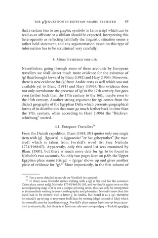 the g/ -question in egyptian arabic revisited                             49

that a certain bias to use graphic symbols in Latin script which can be
read as an affricate or a sibilant should be expected. Interpreting this
heterogeneity as reflecting faithfully the linguistic situation seems a
rather bold statement, and any argumentation based on this type of
information has to be scrutinized very carefully.

                         4. More Evidence for gm

Nevertheless, going through some of these accounts by European
travellers we shall detect much more evidence for the existence of
/g/ than brought forward by Blanc (1981) and Hary (1996). Moreover,
there is new evidence for /g/ from Arabic texts as well which was not
available yet to Blanc (1981) and Hary (1996). This evidence does
not only corroborate the presence of /g/ in the 17th century, but goes
even farther back than the 17th century to the 16th, maybe even to
the 15th century. Another strong argument for /g/ comes from the
dialect geography of the Egyptian Delta which presents geographical
forms of its distribution that must go much farther back in time than
the 17th century, when according to Hary (1996) the “Rückver-
schiebung” started.

                           4.1. European Travellers24
From the Danish expedition, Blanc (1981:191) quotes only one single
item with {g} {Igauvis} = /iggawwiz/ “er hat geheyrathet” [he mar-
ried] which is taken from Forskål’s word list (see Niebuhr
1774/1968:87). Apparently, only this word list was examined by
Blanc (1981), but there is much more data for /g/ to be found in
Niebuhr’s two accounts. So, only two pages later on p.89, the Upper
Egyptian place name {Girge} = /girga/ shows up and gives another
piece of evidence for /g/.25 More importantly, in the first volume of

   24
       For a more detailed research see Woidich (to appear).
   25
       In three cases Niebuhr writes Calidsg with a {g} at the end for the common
Cairo place name xalīǧ, Niebuhr 1774/1968:58,110, and we find it again even on the
accompanying map. If it is not a simple printing error, this can only be interpreted
as intermediate writing between orthography and phonetics. Niebuhr knew that this
word had to be written with a letter  in Arabic, but heard it as a /g/, therefore
he mixed it up trying to represent both facts by writing {dsg} instead of {dsj] which
he normally uses for transliterating  . Forskål’s plant names have not yet been exam-
ined systematically, but there is at least one relevant case qazalgaq = Turkish qyzylǧyq
 