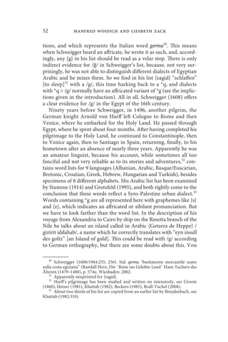 52               manfred woidich and liesbeth zack

tions, and which represents the Italian word germa30. This means
when Schweigger heard an affricate, he wrote it as such, and, accord-
ingly, any {g} in his list should be read as a velar stop. There is only
indirect evidence for /ǧ/ in Schweigger’s list, because, not very sur-
prisingly, he was not able to distinguish different dialects of Egyptian
Arabic and he mixes them. So we find in his list {zagid} “schlaffen”
[to sleep]31 with a /g/, this time harking back to a *q, and dialects
with *q  /g/ normally have an affricated variant of *g (see the implic-
tions given in the introduction). All in all, Schweigger (1608) offers
a clear evidence for /g/ in the Egypt of the 16th century.
   Ninety years before Schweigger, in 1496, another pilgrim, the
German knight Arnold von Harff left Cologne to Rome and then
Venice, where he embarked for the Holy Land. He passed through
Egypt, where he spent about four months. After having completed his
pilgrimage to the Holy Land, he continued to Constantinople, then
to Venice again, then to Santiago in Spain, returning, finally, to his
hometown after an absence of nearly three years. Apparently he was
an amateur linguist, because his account, while sometimes all too
fanciful and not very reliable as to its stories and adventures,32 con-
tains word lists for 9 languages (Albanian, Arabic, Basque/Euscarian,
Bretonic, Croatian, Greek, Hebrew, Hungarian and Turkish), besides
specimens of 8 different alphabets. His Arabic list has been examined
by Stumme (1914) and Grotzfeld (1995), and both rightly come to the
conclusion that these words reflect a Syro-Palestine urban dialect.33
Words containing *g are all represented here with graphemes like {s}
and {z}, which indicates an affricated or sibilant pronunciation. But
we have to look farther than the word list. In the description of his
voyage from Alexandria to Cairo by ship on the Rosetta branch of the
Nile he talks about an island called in Arabic {Getzera de Heppe} /
gizīrit iddahab/, a name which he correctly translates with “eyn insull
des goltz” [an Island of gold]. This could be read with /g/ according
to German orthography, but there are some doubts about this. Von

    30
       Schweigger (1608/1964:255, 256). Ital. germa “bastimento mercantile usato
sulla costa egiziana” (Randall Herz, Die `Reise ins Gelobte Land` Hans Tuchers des
Älteren (1479–1480), p. 574u. Wiesbaden: 2002.
    31
       Apparently misprinted for {ragid}.
    32
       Harff’s pilgrimage has been studied and written on intensively, see Groote
(1860), Hetzer (1981), Khattab (1982), Beckers (1985), Brall-Tuchel (2008).
    33
       About two thirds of his list are copied from an earlier list by Breydenbach, see
Khattab (1982:310).
 