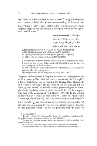 54                  manfred woidich and liesbeth zack

Daf ʿ al-Iṣr ʿan kalām 'ahl Miṣr, written in 1606.34 Though al-Maġhribī
never states explicitly that  was pronounced /g/ in Cairo at that
time,35 there is indirect proof of this in the form of a mawwāl which
displays a type of pun called zahr, a word play which involves pho-
netic modification.36
                                                                               Z
                                                                  Z
                                                4€    G  54]2K M  V   € 4€54]
                                                                                          
                                                   Z                             Z  Z
                                                4€54] n y    J  n x E] 4€54]
                                                                                         
                                                   ] 6M  J H  V  4^ 
                                                      Z
                                                4€54                                 .
                                                                                       [
                                                                                 
                                                   ]   45   A? 6M x  G
                                                4€54Z 
                                                                              
          gabbēt [gabbēt] mawwāl fi-l-maḥbūb wi hū gāb bēt [gabbēt]
          gabbēt [kabbēt] ḥasūdī wi lī qāl ilwarā gabbēt [gabbēt]
          wi l-ḥabbǝ fī qahwatu qāl lī ʿalēk gabbēt [gabbēt  *gabba]
          wi gād bi-bōsu wi maṣṣu qumt anā gabbēt [kabbēt]
          I brought up a mawwāl for the beloved and he brought up one back,
          I threw out my envious (adversary) and all mankind said to me: you
          won (you gave the final answer),
          So the coffee beans (nipples) inside his coffee (areola) said to me: we
          give ourselves to you for free,
          He was generous with kissing and sucking, so I came.37
The point of this mawwāl is the pronunciation and the interpretation
of the sequence gabbēt. In the first line it is a variant of gibt “I brought”,
a form which today can be found in the Kharga-Oasis (Behnstedt
and Woidich 1994:55).38 The last word of the first line, gāb bēt ‘he
came up with a verse’, sounds the same as gabbēt and gives an exam-
ple of zahr involving phonetic similarity ‘at the level of the morphe-
mic tiers of the consonantal root’ (Eisele 1997:751). In the second
and fourth line, it should be read as kabbēt ‘I threw out’ (line 2) and
‘I came, ejaculated’ (line 4). This is an indication that in al-Maġribī’s
time, the letter  was pronounced as /g/, because the association of
/g/ with /k/, from voiced to voiceless velar plosive (gabbēt—kabbēt),
is very plausible, while it is far less plausible that /ǧ/ could be

     34
       See Zack 2009: 5.
     35
       The other evidence for /ǧ/ adduced by Blanc 1981 (ragl, lagan) is rather doubt-
ful and presumably a misinterpretation, see Zack 2009:86 f..
    36
       On zahr in Egyptian popular poetry see Slyomovics 1987:9f, Cachia 1989:
34;60ff, Eisele 1997.
    37
       We thank Eli Kallas for helping us with the translation of this mawwāl.
    38
       For forms like kannēt for kunt ‘you were’ in Sudan see Reichmuth 1983:244.
 