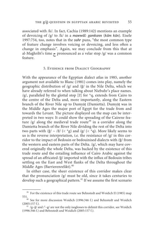 the g/ -question in egyptian arabic revisited                           55

associated with /k/. In fact, Cachia (1989:142) mentions an example
of devoicing of /g/ to /k/ in a mawwāl: gamkann (kām kān). Eisele
1997:754, too, notes that in the zahr puns, “the most common type
of feature change involves voicing or devoicing, and less often a
change in emphasis”. Again, we may conclude from this that at
al-Maġhribī’s time  pronounced as a velar stop /g/ was a common
feature.

                  5. Evidence from Dialect Geography

With the appearance of the Egyptian dialect atlas in 1985, another
argument not available to Blanc (1981) comes into play, namely the
geographic distribution of /g/ and /ǧ/ in the Nile Delta, which we
have already referred to when talking about Niebuhr’s place names.
/g/, paralleled by the glottal stop [ʔ] for *q, extends from Cairo to
the centre of the Delta and, more importantly, along the Eastern
branch of the River Nile up to Dumyāṭ (Damietta). Dumyāṭ was in
the Middle Ages the major port of Egypt for the trade from and
towards the Levant. The picture displayed on the map can be inter-
preted in two ways: It could show the spreading of the Cairene fea-
ture /g/ along the medieval trade route39 in a corridor along the
Damietta branch of the River Nile dividing the rest of the Delta into
two parts with /ǧ/ ~ /ž/ ( *g) and /g/ ( *q). More likely seems to
us is the reverse interpretation, i.e. the resistance of /g/ in this cor-
ridor to the impact of Bedouin or bedouinised dialects with /ǧ/ from
the western and eastern parts of the Delta. /g/, which may have cov-
ered originally the whole Delta, was backed by the existence of this
trade route and the entailing influence of Cairo Arabic against the
spread of an affricated /ǧ/ imported with the influx of Bedouin tribes
settling on the East and West flanks of the Delta throughout the
Middle Ages (Barrierenrelikt).40
   In either case, the sheer existence of this corridor makes clear
that the pronunciation /g/ must be old, since it takes centuries to
develop such a geographical pattern.41 If we assume the first scenario

   39
        For the existence of this trade route see Behnstedt and Woidich II (1985) map
551.
   40
      See for more discussion Woidich (1996:346 f.) and Behnstedt and Woidich
(2005:157 f.).
   41
      /g~ǧ/ and /’~g/ are not the only isoglosses to delimit this corridor, see Woidich
(1996:346 f.) and Behnstedt and Woidich (2005:157 f.).
 
