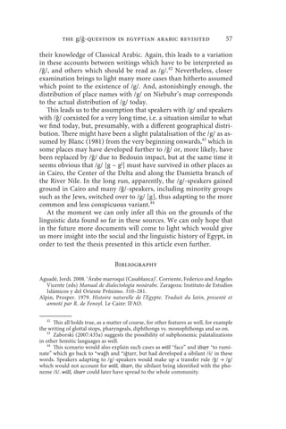 the g/ -question in egyptian arabic revisited                              57

their knowledge of Classical Arabic. Again, this leads to a variation
in these accounts between writings which have to be interpreted as
/ǧ/, and others which should be read as /g/.42 Nevertheless, closer
examination brings to light many more cases than hitherto assumed
which point to the existence of /g/. And, astonishingly enough, the
distribution of place names with /g/ on Niebuhr’s map corresponds
to the actual distribution of /g/ today.
   This leads us to the assumption that speakers with /g/ and speakers
with /ǧ/ coexisted for a very long time, i.e. a situation similar to what
we find today, but, presumably, with a different geographical distri-
bution. There might have been a slight palatalisation of the /g/ as as-
sumed by Blanc (1981) from the very beginning onwards,43 which in
some places may have developed further to /ǧ/ or, more likely, have
been replaced by /ǧ/ due to Bedouin impact, but at the same time it
seems obvious that /g/ [g ~ gj] must have survived in other places as
in Cairo, the Center of the Delta and along the Damietta branch of
the River Nile. In the long run, apparently, the /g/-speakers gained
ground in Cairo and many /ǧ/-speakers, including minority groups
such as the Jews, switched over to /g/ [g], thus adapting to the more
common and less conspicuous variant.44
   At the moment we can only infer all this on the grounds of the
linguistic data found so far in these sources. We can only hope that
in the future more documents will come to light which would give
us more insight into the social and the linguistic history of Egypt, in
order to test the thesis presented in this article even further.

                                  Bibliography

Aguadé, Jordi. 2008. ‘Árabe marroqui (Casablanca)’. Corriente, Federico and Ángeles
   Vicente (eds) Manual de dialectología neoárabe. Zaragoza: Instituto de Estudios
   Islámicos y del Oriente Próximo. 310–281.
Alpin, Prosper. 1979. Histoire naturelle de l’Egypte. Traduit du latin, presenté et
   annoté par R. de Fenoyl. Le Caire: IFAO.

   42
      This all holds true, as a matter of course, for other features as well, for example
the writing of glottal stops, pharyngeals, diphthongs vs. monophthongs and so on.
   43
      Zaborski (2007:435a) suggests the possibility of subphonemic palatalizations
in other Semitic languages as well.
   44
      This scenario would also explain such cases as wišš “face” and ištaṛṛ “to rumi-
nate” which go back to *waǧh and *iǧtarr, but had developed a sibilant /š/ in these
words. Speakers adapting to /g/-speakers would make up a transfer rule /ǧ/ → /g/
which would not account for wišš, ištarr, the sibilant being identified with the pho-
neme /š/. wišš, ištarr could later have spread to the whole community.
 