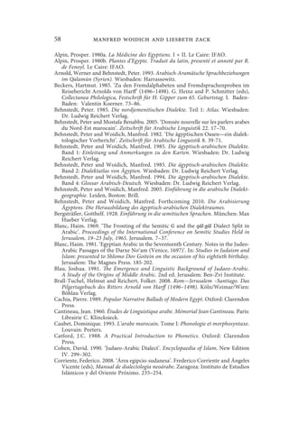 58              manfred woidich and liesbeth zack

Alpin, Prosper. 1980a. La Médicine des Egyptiens. I + II. Le Caire: IFAO.
Alpin, Prosper. 1980b. Plantes d’Egypte. Traduit du latin, presenté et annoté par R.
   de Fenoyl. Le Caire: IFAO.
Arnold, Werner and Behnstedt, Peter. 1993. Arabisch-Aramäische Sprachbeziehungen
   im Qalamūn (Syrien). Wiesbaden: Harrassowitz.
Beckers, Hartmut. 1985. ‘Zu den Fremdalphabeten und Fremdsprachenproben im
   Reisebericht Arnolds von Harff’ (1496–1498). G. Heinz and P. Schmitter (eds),
   Collectanea Philologica, Festschrift für H. Gipper zum 65. Geburtstag. I. Baden-
   Baden: Valentin Koerner. 73–86.
Behnstedt, Peter. 1985. Die nordjemenitischen Dialekte. Teil 1: Atlas. Wiesbaden:
   Dr. Ludwig Reichert Verlag.
Behnstedt, Peter and Mostafa Benabbu. 2005. ‘Donnée nouvelle sur les parlers arabes
   du Nord-Est marocain’. Zeitschrift für Arabische Linguistik 22. 17–70.
Behnstedt, Peter and Woidich, Manfred. 1982. ‘Die ägyptischen Oasen—ein dialek-
   tologischer Vorbericht’. Zeitschrift für Arabische Linguistik 8. 39-71.
Behnstedt, Peter and Woidich, Manfred. 1985. Die ägyptisch-arabischen Dialekte.
   Band 1: Einleitung und Anmerkungen zu den Karten. Wiesbaden: Dr. Ludwig
   Reichert Verlag.
Behnstedt, Peter and Woidich, Manfred. 1985. Die ägyptisch-arabischen Dialekte.
   Band 2: Dialektatlas von Ägypten. Wiesbaden: Dr. Ludwig Reichert Verlag.
Behnstedt, Peter and Woidich, Manfred. 1994. Die ägyptisch-arabischen Dialekte.
   Band 4: Glossar Arabisch-Deutsch. Wiesbaden: Dr. Ludwig Reichert Verlag.
Behnstedt, Peter and Woidich, Manfred. 2005. Einführung in die arabische Dialekt-
   geographie. Leiden, Boston: Brill.
Behnstedt, Peter and Woidich, Manfred. Forthcoming 2010. Die Arabisierung
   Ägyptens. Die Herausbildung des ägyptisch-arabischen Dialektraumes.
Bergsträßer, Gotthelf. 1928. Einführung in die semitischen Sprachen. München: Max
   Hueber Verlag.
Blanc, Haim. 1969. ‘The Fronting of the Semitic G and the qāl-gāl Dialect Split in
   Arabic’. Proceedings of the International Conference on Semitic Studies Held in
   Jerusalem, 19–23 July, 1965. Jerusalem. 7–37.
Blanc, Haim. 1981. ‘Egyptian Arabic in the Seventeenth Century. Notes in the Judeo-
   Arabic Passages of the Darxe Nocam (Venice, 1697)’. In: Studies in Judaism and
   Islam: presented to Shlomo Dov Goitein on the occasion of his eightieth birthday.
   Jerusalem: The Magnes Press. 185-202.
Blau, Joshua. 1981. The Emergence and Linguistic Background of Judaeo-Arabic.
   A Study of the Origins of Middle Arabic. 2nd ed. Jerusalem: Ben-Zvi Institute.
Brall-Tuchel, Helmut and Reichert, Folker. 2008. Rom—Jerusalem –Santiago. Das
   Pilgertagebuch des Ritters Arnold von Harff (1496–1498). Köln/Weimar/Wien:
   Böhlau Verlag.
Cachia, Pierre. 1989. Popular Narrative Ballads of Modern Egypt. Oxford: Clarendon
   Press.
Cantineau, Jean. 1960. Études de Linguistique arabe. Mémorial Jean Cantineau. Paris:
   Librairie C. Klincksieck.
Caubet, Dominique. 1993. L’arabe marocain. Tome I: Phonologie et morphosyntaxe.
   Louvain: Peeters.
Catford, J.C. 1988. A Practical Introduction to Phonetics. Oxford: Clarendon
   Press.
Cohen, David. 1990. ‘Judaeo-Arabic Dialect’. Encyclopaedia of Islam, New Edition
   IV. 299–302.
Corriente, Federico. 2008. ‘Área egipcio-sudanesa’. Frederico Corriente and Ángeles
   Vicente (eds), Manual de dialectología neoárabe. Zaragoza: Instituto de Estudios
   Islámicos y del Oriente Próximo. 235–254.
 