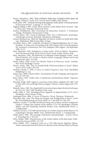 the g/ -question in egyptian arabic revisited                             59

Davies, Humphrey. 2005. Yūsuf al-Širbīnī’s Kitāb Hazz al-Quḥūf bi-Šarḥ Qaṣīd Abī
   Šadūf. Volume I: Arabic Text. Leuven–Paris–Dudley, MA: Peeters.
Eisele, John. 1997. ‘Artificial Punning in the Egyptian Arabic Balad: A Reinterpretation
   of Structural Poetics’. Language 73. 751–769.
Feghali, Habaka J. 1991. Arabic Adeni Textbook. Arabic Dialect Series (Yemen). Alan
   S. Kaye (ed.). Wheaton: Dunwoody Press.
Fischer, Wolfdietrich. 2002. Grammatik des klassischen Arabisch. 3. Verbesserte
   Auflage. Wiesbaden: Harrassowitz Verlag.
Fleisch, Henri. 1961. Traité de philologie arabe. Vol. I. Préliminaires, phonétique,
   morphologie nominale. Beyrouth: Imprimerie Catholique.
Groote, Eberhard von. 1860. Die Pilgerfahrt des Ritters Arnold von Harff. Köln 1860,
   repr. Hildesheim 2008 (Georg Olms Verlag).
Grotzfeld, Heinz. 1995. ‘Arabische Wortlisten in Pilgerhandbüchern des 15. Jahr-
   hunderts’. A. Fodor (ed.), Proceedings of the 14th Congress of the Union Européenne
   des Arabisants et Islamisants, Part Two, Budapest, 29th August—3rd September
   1988. 33–47.
Hary, Benjamin. 1992. Multiglossia in Judeo-Arabic. With an Edition, Translation,
   and Grammatical Study of the Cairene Purim Scroll. Leiden, Boston: Brill.
Hary, Benjamin. 1996. ‘The Ǧīm/Gīm in Colloquial Urban Egyptian Arabic’. Israel
   Oriental Studies XVI, Studies in Modern Semitic Languages, Shlomo Izre’el and
   Shlomo Raz (eds). 154–168.
Heath, Jeffrey. 2002. Jewish and Muslim Dialects of Moroccan Arabic. London/
   New York: Routledge–Curzon.
Hetzer, Armin. 1981. ‘Wie ist Arnold Harffs Wörterverzeichnis zu lesen?’ Balkan
   Archiv, N.F.6 (1981) 229–262.
Hockett, Charles F. 1958. A course in modern linguistics. New York: MacMillan
   Publishing Co., Inc.
Holes, Clive. 2008. ‘Omani Arabic’. Encyclopedia of Arabic Language and Linguistics
   Vol. III. 478–491.
Kaye, Alan S. 1970. ‘Arabic /žīm/: A Synchronic and Diachronic Study’. Linguistics
   79. 31–72.
Kennedy, Hugh. 1998. ‘Egypt as a province in the Islamic caliphate, 641–868’. Carl
   F. Petry (ed.), The Cambridge History of Egypt, Volume I, Islamic Egypt, 640–1517.
   62–85.
Khattab, Aleya. 1982. Das Ägyptenbild in den deutschsprachigen Reisebeschreibungen
   der Zeit von 1285–1500. Frankfurt: Peter Lang.
Labib, Subhi Y. 1965. Handelsgeschichte Ägyptens im Spätmittelalter (1171–1517).
   Wiesbaden: Franz Steiner Verlag.
Ladefoged, Peter. 2006. A Course in Phonetics. 5th ed. Thomson, Wadsworth.
Meyerhof, Max. 1918. ‘Der Bazar der Drogen und Wohlgerüche in Kairo’. Archiv
   für Wirtschaftsforschung im Orient Heft 1/2: 1–40; Heft 3/4: 185–218.
Niebuhr, Carsten. 1774/1968. Reisebeschreibung nach Arabien und den umliegenden
   Ländern. Volume One. Reprint of the editions 1774–78 Copenhagen: Nicolaus
   Möller, and 1837 Hamburg: Friedrich Perthes. Graz: Akademische Druck- u.
   Verlagsanstalt.
Niebuhr, Carsten. 1772/1969. Beschreibung von Arabien. Reprint of the edition 1772
   Copenhagen: Nicolaus Möller. Graz: Akademische Druck- u. Verlagsanstalt.
Ohala, John J. 2005. ‘The marriage of phonetics and phonology’. Acoustic Science
    Technology 26, 5. 418-422.
Palva, Heikki. 1980. ‘Characteristics of the Arabic Dialect of the Bani Ṣaxar Tribe’.
   Orientalia Suecana XXIX. 112–139.
Palva, Heikki. 1997. ‘Linguistic notes on a 17th–18th-century Egyptian Judeao-
   Arabic manuscript from the Firkovich collection of the National Library of Russia
 