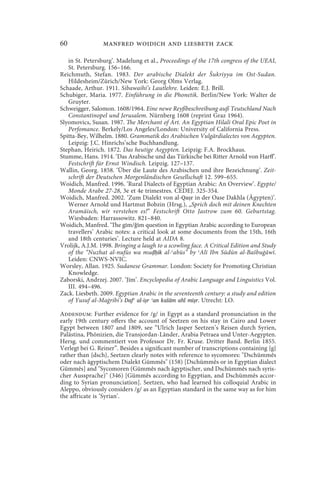 60               manfred woidich and liesbeth zack

   in St. Petersburg’. Madelung et al., Proceedings of the 17th congress of the UEAI,
   St. Petersburg. 156–166.
Reichmuth, Stefan. 1983. Der arabische Dialekt der Šukriyya im Ost-Sudan.
   Hildesheim/Zürich/New York: Georg Olms Verlag.
Schaade, Arthur. 1911. Sibawaihi’s Lautlehre. Leiden: E.J. Brill.
Schubiger, Maria. 1977. Einführung in die Phonetik. Berlin/New York: Walter de
   Gruyter.
Schweigger, Salomon. 1608/1964. Eine newe Reyßbeschreibung auß Teutschland Nach
   Constantinopel und Jerusalem. Nürnberg 1608 (reprint Graz 1964).
Slyomovics, Susan. 1987. The Merchant of Art. An Egyptian Hilali Oral Epic Poet in
   Perfomance. Berkely/Los Angeles/London: University of California Press.
Spitta-Bey, Wilhelm. 1880. Grammatik des Arabischen Vulgärdialectes von Aegypten.
   Leipzig: J.C. Hinrichs’sche Buchhandlung.
Stephan, Heirich. 1872. Das heutige Aegypten. Leipzig: F.A. Brockhaus.
Stumme, Hans. 1914. ‘Das Arabische und das Türkische bei Ritter Arnold von Harff’.
   Festschrift für Ernst Windisch. Leipzig. 127–137.
Wallin, Georg. 1858. ‘Über die Laute des Arabischen und ihre Bezeichnung’. Zeit-
   schrift der Deutschen Morgenländischen Gesellschaft 12. 599–655.
Woidich, Manfred. 1996. ‘Rural Dialects of Egyptian Arabic: An Overview’. Egypte/
   Monde Arabe 27-28, 3e et 4e trimestres. CEDEJ. 325-354.
Woidich, Manfred. 2002. ‘Zum Dialekt von al-Qaṣr in der Oase Dakhla (Ägypten)’.
   Werner Arnold und Hartmut Bobzin (Hrsg.), „Sprich doch mit deinen Knechten
   Aramäisch, wir verstehen es!” Festschrift Otto Jastrow zum 60. Geburtstag.
   Wiesbaden: Harrassowitz. 821–840.
Woidich, Manfred. ‘The gīm/ǧīm question in Egyptian Arabic according to European
   travellers’ Arabic notes: a critical look at some documents from the 15th, 16th
   and 18th centuries’. Lecture held at AIDA 8.
Vrolijk, A.J.M. 1998. Bringing a laugh to a scowling face. A Critical Edition and Study
   of the “Nuzhat al-nufūs wa muḍḥik al-ʿabūs” by ʿAlī Ibn Sūdūn al-Bašbuġāwī.
   Leiden: CNWS-NVIC.
Worsley, Allan. 1925. Sudanese Grammar. London: Society for Promoting Christian
   Knowledge.
Zaborski, Andrzej. 2007. ‘Jīm’. Encyclopedia of Arabic Language and Linguistics Vol.
   III. 494–496.
Zack. Liesbeth. 2009. Egyptian Arabic in the seventeenth century: a study and edition
   of Yusuf al-Maġribi’s Dafʿ al-iṣr ʿan kalām ahl miṣr. Utrecht: LO.

Addendum: Further evidence for /g/ in Egypt as a standard pronunciation in the
early 19th century offers the account of Seetzen on his stay in Cairo and Lower
Egypt between 1807 and 1809, see “Ulrich Jasper Seetzen’s Reisen durch Syrien,
Palästina, Phönizien, die Transjordan-Länder, Arabia Petraea und Unter-Aegypten.
Hersg. und commentiert von Professor Dr. Fr. Kruse. Dritter Band. Berlin 1855.
Verlegt bei G. Reiner”. Besides a significant number of transcriptions containing {g}
rather than {dsch}, Seetzen clearly notes with reference to sycomores: Dschümmês
oder nach ägyptischem Dialekt Gümmês (158) [Dschümmês or in Egyptian dialect
Gümmês] and Sycomoren (Gümmês nach ägyptischer, und Dschümmês nach syris-
cher Aussprache) (346) [Gümmês according to Egyptian, and Dschümmês accor-
ding to Syrian pronunciation]. Seetzen, who had learned his colloquial Arabic in
Aleppo, obviously considers /g/ as an Egyptian standard in the same way as for him
the affricate is ‘Syrian’.
 