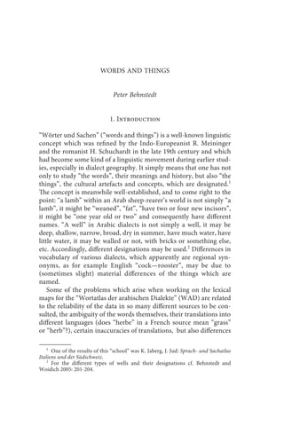 words and things                                     63



                           WORDS AND THINGS


                                 Peter Behnstedt


                               1. Introduction

“Wörter und Sachen” (“words and things”) is a well-known linguistic
concept which was refined by the Indo-Europeanist R. Meininger
and the romanist H. Schuchardt in the late 19th century and which
had become some kind of a linguistic movement during earlier stud-
ies, especially in dialect geography. It simply means that one has not
only to study “the words”, their meanings and history, but also “the
things”, the cultural artefacts and concepts, which are designated.1
The concept is meanwhile well-established, and to come right to the
point: “a lamb” within an Arab sheep-rearer’s world is not simply “a
lamb”, it might be “weaned”, “fat”, “have two or four new incisors”,
it might be “one year old or two” and consequently have different
names. “A well” in Arabic dialects is not simply a well, it may be
deep, shallow, narrow, broad, dry in summer, have much water, have
little water, it may be walled or not, with bricks or something else,
etc. Accordingly, different designations may be used.2 Differences in
vocabulary of various dialects, which apparently are regional syn-
onyms, as for example English “cock—rooster”, may be due to
(sometimes slight) material differences of the things which are
named.
    Some of the problems which arise when working on the lexical
maps for the “Wortatlas der arabischen Dialekte” (WAD) are related
to the reliability of the data in so many different sources to be con-
sulted, the ambiguity of the words themselves, their translations into
different languages (does “herbe” in a French source mean “grass”
or “herb”?), certain inaccuracies of translations, but also differences

   1
      One of the results of this “school” was K. Jaberg, J. Jud: Sprach- und Sachatlas
Italiens und der Südschweiz.
    2
      For the different types of wells and their designations cf. Behnstedt and
Woidich 2005: 201-204.
 