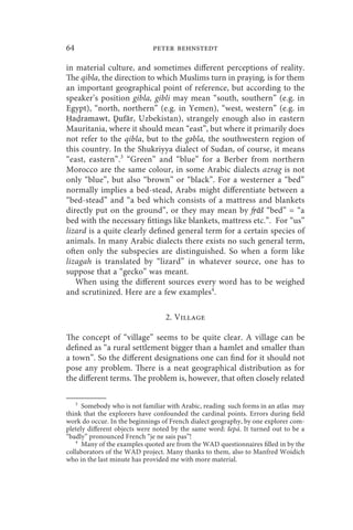 64                           peter behnstedt

in material culture, and sometimes different perceptions of reality.
The qibla, the direction to which Muslims turn in praying, is for them
an important geographical point of reference, but according to the
speaker’s position gibla, gibli may mean “south, southern” (e.g. in
Egypt), “north, northern” (e.g. in Yemen), “west, western” (e.g. in
Ḥa ramawt, Ḏufār, Uzbekistan), strangely enough also in eastern
Mauritania, where it should mean “east”, but where it primarily does
not refer to the qibla, but to the gәbla, the southwestern region of
this country. In the Shukriyya dialect of Sudan, of course, it means
“east, eastern”.3 “Green” and “blue” for a Berber from northern
Morocco are the same colour, in some Arabic dialects azrag is not
only “blue”, but also “brown” or “black”. For a westerner a “bed”
normally implies a bed-stead, Arabs might differentiate between a
“bed-stead” and “a bed which consists of a mattress and blankets
directly put on the ground”, or they may mean by fṛāš “bed” = “a
bed with the necessary fittings like blankets, mattress etc.”. For “us”
lizard is a quite clearly defined general term for a certain species of
animals. In many Arabic dialects there exists no such general term,
often only the subspecies are distinguished. So when a form like
lizagah is translated by “lizard” in whatever source, one has to
suppose that a “gecko” was meant.
   When using the different sources every word has to be weighed
and scrutinized. Here are a few examples4.

                                  2. Village

The concept of “village” seems to be quite clear. A village can be
defined as “a rural settlement bigger than a hamlet and smaller than
a town”. So the different designations one can find for it should not
pose any problem. There is a neat geographical distribution as for
the different terms. The problem is, however, that often closely related

   3
      Somebody who is not familiar with Arabic, reading such forms in an atlas may
think that the explorers have confounded the cardinal points. Errors during field
work do occur. In the beginnings of French dialect geography, by one explorer com-
pletely different objects were noted by the same word: šepá. It turned out to be a
“badly” pronounced French “je ne sais pas”!
   4
      Many of the examples quoted are from the WAD questionnaires filled in by the
collaborators of the WAD project. Many thanks to them, also to Manfred Woidich
who in the last minute has provided me with more material.
 