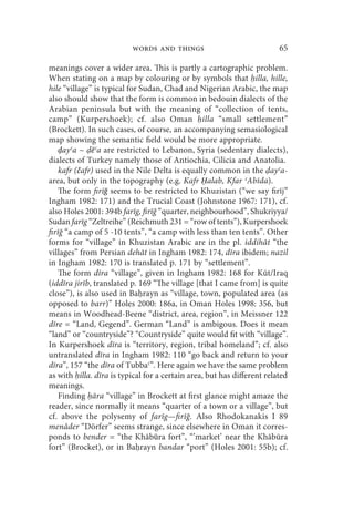 words and things                              65

meanings cover a wider area. This is partly a cartographic problem.
When stating on a map by colouring or by symbols that illa, hille,
hile “village” is typical for Sudan, Chad and Nigerian Arabic, the map
also should show that the form is common in bedouin dialects of the
Arabian peninsula but with the meaning of “collection of tents,
camp” (Kurpershoek); cf. also Oman illa “small settlement”
(Brockett). In such cases, of course, an accompanying semasiological
map showing the semantic field would be more appropriate.
    ḍayʿa ~ ēʿa are restricted to Lebanon, Syria (sedentary dialects),
dialects of Turkey namely those of Antiochia, Cilicia and Anatolia.
    kafr (čafr) used in the Nile Delta is equally common in the ayʿa-
area, but only in the topography (e.g. Kafr Ḥalab, Kfar ʿAbīda).
    The form firīğ seems to be restricted to Khuzistan (“we say firīj”
Ingham 1982: 171) and the Trucial Coast (Johnstone 1967: 171), cf.
also Holes 2001: 394b farīg, firīğ “quarter, neighbourhood”, Shukriyya/
Sudan farīg “Zeltreihe” (Reichmuth 231 = “row of tents”), Kurpershoek
firīğ “a camp of 5 -10 tents”, “a camp with less than ten tents”. Other
forms for “village” in Khuzistan Arabic are in the pl. iddihāt “the
villages” from Persian dehāt in Ingham 1982: 174, dīra ibidem; nazil
in Ingham 1982: 170 is translated p. 171 by “settlement”.
    The form dīra “village”, given in Ingham 1982: 168 for Kūt/Iraq
(iddīra jirīb, translated p. 169 “The village [that I came from] is quite
close”), is also used in Ba rayn as “village, town, populated area (as
opposed to barr)” Holes 2000: 186a, in Oman Holes 1998: 356, but
means in Woodhead-Beene “district, area, region”, in Meissner 122
dīre = “Land, Gegend”. German “Land” is ambigous. Does it mean
“land” or “countryside”? “Countryside” quite would fit with “village”.
In Kurpershoek dīra is “territory, region, tribal homeland”; cf. also
untranslated dīra in Ingham 1982: 110 “go back and return to your
dīra”, 157 “the dīra of Tubbaʿ”. Here again we have the same problem
as with illa. dīra is typical for a certain area, but has different related
meanings.
    Finding āra “village” in Brockett at first glance might amaze the
reader, since normally it means “quarter of a town or a village”, but
cf. above the polysemy of farīg—firīğ. Also Rhodokanakis I 89
menâder “Dörfer” seems strange, since elsewhere in Oman it corres-
ponds to bender = “the Khābūra fort”, “’market’ near the Khābūra
fort” (Brocket), or in Ba rayn bandar “port” (Holes 2001: 55b); cf.
 