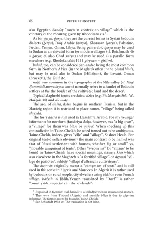 66                            peter behnstedt

also Egyptian banda “town in contrast to village” which is the
contrary of the meaning given by Rhodokanakis.5
   As for qarya, ğarya, they are the current forms in Syrian bedouin
dialects (ğarya), Iraqi Arabic (qarya), Khorasan (ğarya), Palestine,
Jordan, Yemen, Oman, Libya. Being pan-arabic qarya may be used
in Sudan as an elevated form for modern villages (cf. Reichmuth 46
= ġarya; cf. also Chad xarya) and may be used as a parallel form
elsewhere (e.g. Rhodokanakis I 111 giryeten ~ girīten).
   balad, too, can be considered pan-arabic being the most common
form in Northern Africa (in the Maghreb often in the plural blād),
but may be used also in Sudan (Hillelson), the Levant, Oman
(Brockett), the Gulf etc.
   nağʿ, very common in the topography of the Nile valley (cf. Nagʿ
  ammādi, nowadays a town) normally refers to a hamlet of Bedouin
settlers at the the border of the cultivated land and the desert.
   Typical Maghrebi forms are dašra, dәš a (e.g. Ph. Marçais 505, W.
Marçais 20) and duwwā .
   The area of dašra, dәšra begins in southern Tunisia, but in the
Marāzīg region it is restricted to place names, “village” being called
blayyda.
   The form dašra is still used in assānīya Arabic. For my younger
informants for northern Ḥassānīya daš a, however, was “a big town”,
a “village” for them was blā a or qarya6. When checking up this
contradiction in Taine-Cheikh the word turned out to be ambiguous.
Taine-Cheikh, indeed, gives “ville” and “village”. So does Heath. For
original tent-dwellers obviously the main contrast to be named was
that of “fixed settlement with houses, whether big or small” vs.
“movable campment of tents”. Other “synonyms” for “village” to be
found in Taine-Cheikh have special meanings, namely k ar which
also elsewhere in the Maghreb is “a fortified village”, or āgemni “vil-
lage de paillotes”, edebāy “village d’affranchi cultivateurs”.
   The duwwā originally meant a “campment of tents” and is still
used in this sense in Algeria and Morocco. In Algeria it is rather used
by bedouins or rural people, city-dwellers using blād or even French
village. bādyih in Jiblih/Yemen translated by “Dorf”7 is rather
“countryside, especially in the lowlands”.
     5
      Explained in footnote 1: al-banādir = al-bilād (written in unvocalized Arabic).
     6
      They were from Tindouf (Algeria) and possibly blā a is due to Algerian
influence. The form is not to be found in Taine-Cheikh.
    7
      See Behnstedt 1992 s.v. The translation is not mine.
 