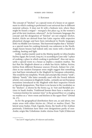 words and things                         67

                                 3. Kitchen

The concept of “kitchen” as a special room of a house or an appart-
ment in which cooking is performed is not universal due to different
material cultures. It does not fit with a bedouin tent, where there
might be found a māgad ~ mawgad a fire place e.g. in the women’s
part of the tent (ma ram, m aram)8. As for Germanic languages the
concept and the designation of “kitchen” are not original: kitchen,
keuken, Küche are derived from late Latin coquina with respective
phonetical changes and have been introduced to Nordic languages
(kök) via Middle Low German. This loanword implies that a “kitchen”
as a special room for cooking formerly was unknown in the North.
Anglo-Saxon houses had indeed only one room with a hearth for
cooking, heating and light.
   Arabic ma bax mainly used in the Mašriq (partly in Libya besides
kučīna; Egypt, the Levant, Iraq etc.) is according to Lane only “a place
of cooking, a place in which cooking is performed”, thus not neces-
sarily a special room in a house as implies a modern ma bax. The
fact that the Maghreb almost as a whole has kūzīn, kūžīna, kūzīna,
kәššīna from different Romance sources (French, Italian) for a kit-
chen in our modern European sense might suggest that something
new had been introduced to the Maghreb by European colonialists.
This would be too simplistic. Words and concepts like sīmāna “week”,
lāfāmīy “family” (the latter normally used with the French definite
article), very common in Maghrebi Arabic, certainly are not European
inventions introduced to the Maghreb with their respective French
or Spanish designations. That there is no lacuna in the vocabulary as
for “kitchen”, is shown by the forms e.g. in ʿAsīr and Barādah pro-
vince in Saudi-Arabia. Traditional houses there have a ma bax as a
“common kitchen for summer time” in the ground floor or a muġlaq
wa ma bax as a “store-room and kitchen in the upper floor” (Dostal
16, 17).
   As for the geographical distribution there are, as said above, two
major areas with either kūzīna etc. (West) or ma bax (East). The
lateral areas Sudan, Chad, Uganda, Kenia, the South of the Arabian
peninsula, Uzbekistan have their own designations partly of non-
Arabic origin like Uzbekistan Arabic ōšxōna from Tajik (Chikovani


  8
      See List 87 māgad qahwa, 83 m aram and similars.
 