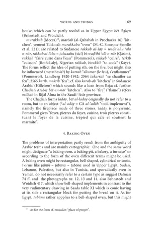 words and things                      69

house, which can be partly roofed as in Upper Egypt: bēt il-fu n
(Behnstedt and Woidich).
   murakkab (Mecca)11, marčab (al-Qahabah in Prochazka 16) “kit-
chen”, yemeni Tihāmah marakkabu “oven” (M.-C. Simeone-Senelle
et al. 221), are related to Sudanese rakkab aš-šāy = wa aʿahu ʿalā
n-nār, rakkab al-lūba = abaxahu (sic!) bi-wa ʿihi ʿalā n-nār (Qāsim),
rakkab “faire cuire dans l’eau” (Pommerol), rekkeb “cuire”, terkīb
“cuisson” (Roth-Laly), Nigerian rakkab, birakkib “to cook” (Kaye).
The forms reflect the idea of putting sth. on the fire, but might also
be influenced (metathesis?) by karrab “allumer (le feu), s’enflammer”
(Pommerol), Landberg 1920-1942: 2564 takarrab “se chauffer au
feu”, 2565 karīb, makrīb “feu”; cf. also karab-āb “kitchen” in Sudanese
Arabic (Hillelson) which sounds like a loan from Beja; cf. further
Chadian Arabic bēt an-nār “kitchen”. Also to “fire” (“flame”) refers
milhab in Rijāl Alma in the Saudi ʿAsīr province.
   The Chadian forms ladāy, bēt al-ladāy originally do not refer to a
room, but to an object (*al-adāy = CA al-’adāh “tool, implement”),
namely the fireplace made of three stones. ladāy is polysemic.
Pommerol gives “foyer, pierres du foyer, cuisine, trois pierres consti-
tuant le foyer de la cuisine, trépied qui cale et soutient la
marmite”.

                                4. Baking Oven

The problems of interpretation partly result from the ambiguity of
Arabic terms and are mainly cartographic. One and the same word
might designate “a baking oven, a baking pit, a bakery, a furnace” or
according to the form of the oven different terms might be used.
A baking oven might be rectangular, bell-shaped, cylindrical or conic.
Forms like ṭabūn ~ ṭabūna ~ ṭabōna used in Upper Egypt, Sudan,
Lebanon, Palestine, but also in Tunisia, and sporadically even in
Yemen, do not necessarily refer to a certain type as suggest Dalman
74 ff. and the photographs nr. 12, 13 and 14, also Behnstedt and
Woidich 417, which show bell-shaped implements in contrast to the
very rudimentary drawing in Saada table XI which is conic having
at its side a rectangular block for putting the bread on it. As for
Egypt, abūna rather appplies to a bell-shaped oven, but this might

  11
       As for the form cf. mu allan “place of prayer”.
 