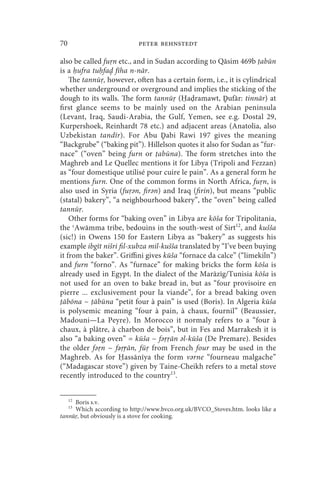 70                         peter behnstedt

also be called fu n etc., and in Sudan according to Qāsim 469b abūn
is a ufra tu fa fīha n-nār.
    The tannū , however, often has a certain form, i.e., it is cylindrical
whether underground or overground and implies the sticking of the
dough to its walls. The form tannū ( a ramawt, Ḏufār: tinnār) at
first glance seems to be mainly used on the Arabian peninsula
(Levant, Iraq, Saudi-Arabia, the Gulf, Yemen, see e.g. Dostal 29,
Kurpershoek, Reinhardt 78 etc.) and adjacent areas (Anatolia, also
Uzbekistan tandīr). For Abu Ḏabi Rawi 197 gives the meaning
“Backgrube” (“baking pit”). Hillelson quotes it also for Sudan as “fur-
nace” (“oven” being furn or abūna). The form stretches into the
Maghreb and Le Quellec mentions it for Libya (Tripoli and Fezzan)
as “four domestique utilisé pour cuire le pain”. As a general form he
mentions furn. One of the common forms in North Africa, fu n, is
also used in Syria (fu әn, firәn) and Iraq (firin), but means “public
(statal) bakery”, “a neighbourhood bakery”, the “oven” being called
tannū .
    Other forms for “baking oven” in Libya are kōša for Tripolitania,
the ʿAwāmma tribe, bedouins in the south-west of Sirt12, and kušša
(sic!) in Owens 150 for Eastern Libya as “bakery” as suggests his
example ibgīt nišri fil-xubza mil-kušša translated by “I’ve been buying
it from the baker”. Griffini gives kūša “fornace da calce” (“limekiln”)
and furn “forno”. As “furnace” for making bricks the form kōša is
already used in Egypt. In the dialect of the Marāzīg/Tunisia kōša is
not used for an oven to bake bread in, but as “four provisoire en
pierre ... exclusivement pour la viande”, for a bread baking oven
 ābōna ~ ābūna “petit four à pain” is used (Boris). In Algeria kūša
is polysemic meaning “four à pain, à chaux, fournil” (Beaussier,
Madouni—La Peyre). In Morocco it normaly refers to a “four à
chaux, à plâtre, à charbon de bois”, but in Fes and Marrakesh it is
also “a baking oven” = kūša ~ fә ān әl-kūša (De Premare). Besides
the older fә n ~ fә ṛān, fū from French four may be used in the
Maghreb. As for assānīya the form vәrne “fourneau malgache”
(“Madagascar stove”) given by Taine-Cheikh refers to a metal stove
recently introduced to the country13.


     12
     Boris s.v.
     13
     Which according to http://www.bvco.org.uk/BVCO_Stoves.htm. looks like a
tannū , but obviously is a stove for cooking.
 