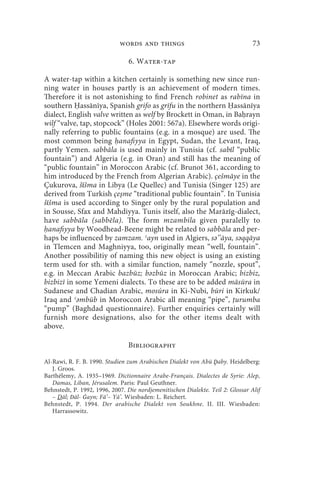 words and things                                    73

                                6. Water-tap

A water-tap within a kitchen certainly is something new since run-
ning water in houses partly is an achievement of modern times.
Therefore it is not astonishing to find French robinet as rabīna in
southern assānīya, Spanish grifo as grīfu in the northern assānīya
dialect, English valve written as welf by Brockett in Oman, in Ba rayn
wilf “valve, tap, stopcock” (Holes 2001: 567a). Elsewhere words origi-
nally referring to public fountains (e.g. in a mosque) are used. The
most common being anafiyya in Egypt, Sudan, the Levant, Iraq,
partly Yemen. sabbāla is used mainly in Tunisia (cf. sabīl “public
fountain”) and Algeria (e.g. in Oran) and still has the meaning of
“public fountain” in Moroccon Arabic (cf. Brunot 361, according to
him introduced by the French from Algerian Arabic). çešmāye in the
Çukurova, šīšma in Libya (Le Quellec) and Tunisia (Singer 125) are
derived from Turkish çeşme “traditional public fountain”. In Tunisia
šīšma is used according to Singer only by the rural population and
in Sousse, Sfax and Mahdiyya. Tunis itself, also the Marāzīg-dialect,
have sabbāla (sabbēla). The form mzambila given paralelly to
  anafiyya by Woodhead-Beene might be related to sabbāla and per-
haps be influenced by zamzam. ʿayn used in Algiers, sә’’āya, sәqqāya
in Tlemcen and Maghniyya, too, originally mean “well, fountain”.
Another possibilitiy of naming this new object is using an existing
term used for sth. with a similar function, namely “nozzle, spout”,
e.g. in Meccan Arabic bazbūz; bәzbūz in Moroccan Arabic; bizbiz,
bizbizī in some Yemeni dialects. To these are to be added māsūra in
Sudanese and Chadian Arabic, mosúra in Ki-Nubi, būri in Kirkuk/
Iraq and ʿәmbūb in Moroccon Arabic all meaning “pipe”, urumba
“pump” (Baghdad questionnaire). Further enquiries certainly will
furnish more designations, also for the other items dealt with
above.

                                Bibliography

Al-Rawi, R. F. B. 1990. Studien zum Arabischen Dialekt von Abū Ḏaby. Heidelberg:
   J. Groos.
Barthélemy, A. 1935–1969. Dictionnaire Arabe-Français. Dialectes de Syrie: Alep,
   Damas, Liban, Jérusalem. Paris: Paul Geuthner.
Behnstedt, P. 1992, 1996, 2007. Die nordjemenitischen Dialekte. Teil 2: Glossar Alif
   – Dāl; Dāl- Ġayn; Fā’– Yā’. Wiesbaden: L. Reichert.
Behnstedt, P. 1994. Der arabische Dialekt von Soukhne. II. III. Wiesbaden:
   Harrassowitz.
 