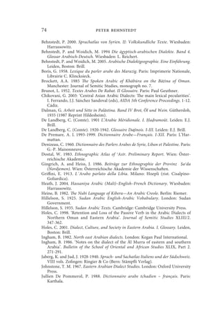 74                             peter behnstedt

Behnstedt, P. 2000. Sprachatlas von Syrien. II: Volkskundliche Texte. Wiesbaden:
   Harrassowitz.
Behnstedt, P. and Woidich, M. 1994 Die ägyptisch-arabischen Dialekte. Band 4.
   Glossar Arabisch-Deutsch. Wiesbaden: L. Reichert.
Behnstedt, P. and Woidich, M. 2005. Arabische Dialektgeographie. Eine Einführung.
   Leiden, Boston: Brill.
Boris, G. 1958. Lexique du parler arabe des Marazig. Paris: Imprimerie Nationale,
   Librairie C. Klincksieck.
Brockett, A.A. 1985 The Spoken Arabic of Khābūra on the Bā ina of Oman.
   Manchester: Journal of Semitic Studies, monograph no. 7.
Brunot, L. 1952. Textes Arabes De Rabat. II Glossaire. Paris: Paul Geuthner.
Chikovani, G. 2003: ‘Central Asian Arabic Dialects: The main lexical pecularities’.
   I. Ferrando, J.J. Sánchez Sandoval (eds), AIDA 5th Conference Proceedings. 1-12.
   Cádiz.
Dalman, G. Arbeit und Sitte in Palästina. Band IV Brot, Öl und Wein. Güthersloh,
   1935 (1987 Reprint Hildesheim).
De Landberg, C. (Comte). 1901 L’Arabie Méridionale. I. a ramoût. Leiden: E.J.
   Brill.
De Landberg, C. (Comte). 1920-1942. Glossaire Daṯînois. I-III. Leiden: E.J. Brill.
De Premare, A. L 1993-1999. Dictionnaire Arabe—Français. I-XII. Paris: L’Har-
   mattan.
Denizeau, C. 1960. Dictionnaire des Parlers Arabes de Syrie, Liban et Palestine. Paris:
   G.-P. Maisonneuve.
Dostal, W. 1983. Ethnographic Atlas of ʿAsīr. Preliminary Report. Wien: Öster-
   reichische Akademie.
Gingrich, A. and Heiss, J. 1986. Beiträge zur Ethnographie der Provinz aʿda
   (Nordjemen). Wien: Österreichische Akademie der Wissenschaften.
Griffini, E. 1913. L`Arabo parlato della Libia. Milano: Hoepli (rist. Cisalpino-
   Goliardica).
Heath, J. 2004. Hassaniya Arabic (Mali)–English–French Dictionary. Wiesbaden:
   Harrassowitz.
Heine, B. 1982. The Nubi Language of Kibera—An Arabic Creole. Berlin: Riemer.
Hillelson, S. 1925. Sudan Arabic English-Arabic Vobabulary. London: Sudan
   Government.
Hillelson, S. 1935. Sudan Arabic Texts. Cambridge: Cambridge University Press.
Holes, C. 1998. ‘Retention and Loss of the Passive Verb in the Arabic Dialects of
   Northern Oman and Eastern Arabia’. Journal of Semitic Studies XLIII/2.
   347-362.
Holes, C. 2001. Dialect, Culture, and Society in Eastern Arabia. I. Glossary. Leiden,
   Boston: Brill.
Ingham, B. 1982. North east Arabian dialects. London: Kegan Paul International.
Ingham, B. 1986. ‘Notes on the dialect of the Āl Murra of eastern and southern
   Arabia’. Bulletin of the School of Oriental and African Studies XLIX, Part 2.
   271-291.
Jaberg, K. and Jud, J. 1928-1940. Sprach- und Sachatlas Italiens und der Südschweiz.
   VIII vols. Zofingen: Ringier  Co (Bern: Stämpfli Verlag).
Johnstone, T. M. 1967. Eastern Arabian Dialect Studies. London: Oxford University
   Press.
Jullien De Pommerol, P. 1988. Dictionnaire arabe tchadien ~ français. Paris:
   Karthala.
 