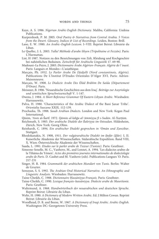 words and things                                    75

Kaye, A. S. 1986. Nigerian Arabic-English Dictionary. Malibu, California: Undena
   Publications.
Kurpershoek, P. M. 2005. Oral Poetry  Narratives from Central Arabia. 5 Voices
   from the Desert. Glossary, Indices  List of Recordings. Leiden, Boston: Brill.
Lane, E. W. 1980. An Arabic–English Lexicon. I–VIII. Reprint Beirut: Librairie du
   Liban.
Le Quellec, J. L. 2003. Yalla! Méthode d’arabe libyen (Tripolitaine et Fezzân). Paris:
   L’Harmattan.
List, H 1987. Notizen zu den Bezeichnungen von Zelt, Kleidung und Kochgeschirr
   bei nahöstlichen Beduinen. Zeitschrift für Arabische Linguistik 17. 69-90.
Madouni–La Peyre, J. 2003. Dictionnaire Arabe Algérien–Français. Algérie de l ’ouest.
   Paris: Langues et Mondes—L’asiathèque.
Marçais, Ph. 1952. Le Parler Arabe De Djidjelli (Nord constantinois, Algérie).
   Publications De L’Institut D’Etudes Orientales D’Alger XVI. Paris: Adrien-
   Maisonneuve.
Marçais, W. 1908. Le Dialecte Arabe Des Ūlâd Brāhîm De Saïda (Département
   D’Oran). Paris.
Meissner, B. 1906. ‘Neuarabische Geschichten aus dem Iraq’. Beiträge zur Assyriologie
   und semitischen Sprachwissenschaft V. 1-147.
Owens, J. 1984. A Short Reference Grammar Of Eastern Libyan Arabic. Wiesbaden:
   Harrassowitz.
Palva, H. 1980. ‘Characteristics of the Arabic Dialect of the Bani axar Tribe’.
   Orientalia Suecana XXIX. 112-139.
Prochazka, Th. 1988. Saudi Arabian Dialects. London and New York: Kegan Paul
   International.
Qāsim, ʿAwn aš-Šarīf. 1972. Qāmūs al-lahğa al-ʿāmmiyya fī s-Sudān. Al-Xur ūm.
Reichmuth, S. 1983. Der arabische Dialekt der Šukriyya im Ostsudan. Hildesheim,
   Zürich, New York: Georg Olms.
Reinhardt, C. 1894. Ein arabischer Dialekt gesprochen in ʿOmān und Zanzibar.
   Stuttgart.
Rhodokanakis, N. 1908, 1911. Der vulgärarabische Dialekt im Ḍofār (Ẓfār). I, II.
   Kaiserliche Akademie der Wissenschaften. Südarabische Expedition. Band VIII,
   X. Wien: Österreichische Akademie der Wissenschaften.
Saada, L. 1981. Etudes sur le parler arabe de Tozeur (Tunisie). Paris: Geuthner.
Simeone-Senelle, M. C., Vanhove, M., and Lonnet, A. 1994. ‘Les dialectes arabes de
   la Tihāma du Yémen’. Actes des premières journées internationales de dialectologie
   arabe de Paris. D. Caubet and M. Vanhove (eds). Publications Langues ’O. Paris.
   217-231
Singer, H. R. 1984. Grammatik der arabischen Mundart von Tunis. Berlin: Walter
   de Gruyter.
Sowayan, S. S. 1992. The Arabian Oral Historical Narrative. An Ethnographic and
   Linguistic Analysis. Wiesbaden: Harrassowitz.
Taine-Cheikh, C. 1988. Dictionnaire assāniyya-Français. Paris: Geuthner.
Taine-Cheikh, C. 1990. Lexique français– assāniyya. Dialecte arabe de Mauritanie.
   Paris: Geuthner.
Wahrmund, A. 1968. Handwörterbuch der neuarabischen und deutschen Sprache.
   Reprint Beirut: Librairie du Liban.
Wehr, H. 1980. A Dictionary of Modern Written Arabic. Ed. J Milton Cowan. Reprint
   Beirut: Librairie du Liban.
Woodhead, D. R. and Beene, W. 1967. A Dictionary of Iraqi Arabic. Arabic-English.
   Washington DC: Georgetown University Press.
 