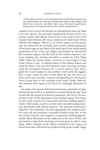 78                           domenyk eades

     “[F]irst, they are more or less incorporated into the tribal structures of
     the settled people, second, they have peculiar rights in the villages with
     which they associate, and third, they act as the main long distance
     transporters of the goods between the settled communities”.

Another way in which the Šawāwī are distinguished from the Badu
is by their speech. The principle classificatory division of the ver-
naculars spoken throughout much of the Arab world is that of the
socially-based Bedouin (B) versus sedentary (S) dichotomy (Holes
1995:95-102; Ingham 1982:31-2). In Oman, dialects of the former
type are spoken by the nomadic and recently settled populations
of the desert regions, and those of the latter type by the settled a arī
populations of the towns and villages concentrated in and around
the mountain regions. On the basis of the various structural con-
trasts marking this division described in studies by Clive Holes
(1989, 1996), the Šawāwī dialect conforms in every respect to that
of the Omani S type. A striking feature of the Omani dialect area
noted by Holes is the fact that relatively fewer structural contrasts
mark the distinction between the S and B dialects than distin-
guish the S and B dialects in the northern Arab world. He suggests
that a major reason for this is most likely the fact that there are
fewer social and economic contrasts distinguishing S communities
from B ones than in the northern Arab world (Holes 1989:50).
The situation with regard to the Šawāwī is strikingly illustrative of
this.
   No study of the speech of the Šawāwī has been undertaken to date,
and the present study is a contribution towards filling this gap. Here
we describe the speech of a Šawāwī community who live in the hin-
terland of Izki, in the mountains of the Dāxilīya region. The corpus
for this study consists of a transcribed interview totalling approxi-
mately 1,800 words, as well as written notes recorded during nume-
rous discussions with Šawāwī speakers. The principle informant is
Suhail bin Abs al-Rawā ī, who also supplied the text. Suhail is sixty-
five years old and maintains a nomadic lifestyle to this day. At the
time of this study he was camped in a temporary dwelling approxi-
mately fifteen kilometres to the south-east of the town of Izki, and
maintained a large herd consisting of mostly goats as well as some
sheep. Other examples of the dialect contained in the corpus are
drawn from data collected from speakers living in the nearby village
 