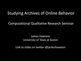Studying Archives of Online Behavior
Computational Qualitative Research Seminar
James Howison
University of Texas at Austin
Link to slides on twitter @jameshowison
Readings at
https://www.dropbox.com/sh/1gx9s2zlnxvumbz/AAAV9uSAJHsiPeJ
hSsNnnM9Pa?dl=0
 