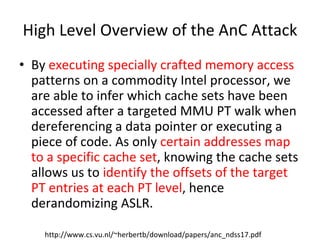 High Level Overview of the AnC Attack
• By executing specially crafted memory access
patterns on a commodity Intel processor, we
are able to infer which cache sets have been
accessed after a targeted MMU PT walk when
dereferencing a data pointer or executing a
piece of code. As only certain addresses map
to a specific cache set, knowing the cache sets
allows us to identify the offsets of the target
PT entries at each PT level, hence
derandomizing ASLR.
http://www.cs.vu.nl/~herbertb/download/papers/anc_ndss17.pdf
 