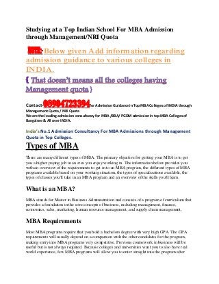 Studying at a Top Indian School For MBA Admission
through Management/NRI Quota
NOTE:-Below given Add information regarding
admission guidance to various colleges in
INDIA.
{ That doesn’t means all the colleges having
Management quota.}
Contact-08904723394for Admission Guidance in Top MBA Colleges of INDIA through
Management Quota / NRI Quota
We are the leading admission consultancy for MBA /BBA/ PGDM admission in top MBA Colleges of
Bangalore & All over INDIA.
India’s No.1 Admission Consultancy For MBA Admissions through Management
Quota in Top Colleges.
Types of MBA
There are many different types of MBA. The primary objective for getting your MBA is to get
you a higher paying job in an area you enjoy working in. The information below provides you
with an overview of the requirements to get in to an MBA program, the different types of MBA
programs available based on your working situation, the types of specializations available, the
types of classes you'll take in an MBA program and an overview of the skills you'll learn.
What is an MBA?
MBA stands for Master in Business Administration and consists of a program of curriculum that
provides a foundation in the core concepts of business, including management, finance,
economics, sales, marketing, human resource management, and supply chain management,
MBA Requirements
Most MBA programs require that you hold a bachelors degree with very high GPA. The GPA
requirements will usually depend on a comparison with the other candidates for the program,
making entry into MBA programs very competitive. Previous coursework in business will be
useful but is not always required. Because colleges and universities want you to also have real
world experience, few MBA programs will allow you to enter straight into the program after
 