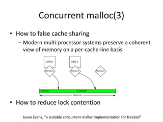 Concurrent malloc(3)
• How to false cache sharing
– Modern multi-processor systems preserve a coherent
view of memory on a per-cache-line basis
• How to reduce lock contention
Jason Evans, “a scalable concurrent malloc implementation for freebsd”
 