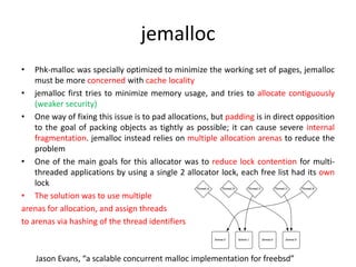 jemalloc
• Phk-malloc was specially optimized to minimize the working set of pages, jemalloc
must be more concerned with cache locality
• jemalloc first tries to minimize memory usage, and tries to allocate contiguously
(weaker security)
• One way of fixing this issue is to pad allocations, but padding is in direct opposition
to the goal of packing objects as tightly as possible; it can cause severe internal
fragmentation. jemalloc instead relies on multiple allocation arenas to reduce the
problem
• One of the main goals for this allocator was to reduce lock contention for multi-
threaded applications by using a single 2 allocator lock, each free list had its own
lock
• The solution was to use multiple
arenas for allocation, and assign threads
to arenas via hashing of the thread identifiers
Jason Evans, “a scalable concurrent malloc implementation for freebsd”
 