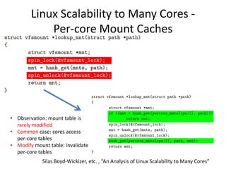 Linux Scalability to Many Cores -
Per-core Mount Caches
Silas Boyd-Wickizer, etc. , “An Analysis of Linux Scalability to Many Cores”
• Observation: mount table is
rarely modified
• Common case: cores access
per-core tables
• Modify mount table: invalidate
per-core tables
 