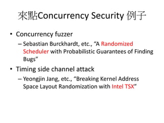 來點Concurrency Security 例子
• Concurrency fuzzer
– Sebastian Burckhardt, etc., “A Randomized
Scheduler with Probabilistic Guarantees of Finding
Bugs”
• Timing side channel attack
– Yeongjin Jang, etc., “Breaking Kernel Address
Space Layout Randomization with Intel TSX”
 