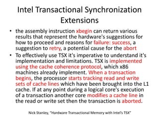 Intel Transactional Synchronization
Extensions
• the assembly instruction xbegin can return various
results that represent the hardware's suggestions for
how to proceed and reasons for failure: success, a
suggestion to retry, a potential cause for the abort
• To effectively use TSX it's imperative to understand it's
implementation and limitations. TSX is implemented
using the cache coherence protocol, which x86
machines already implement. When a transaction
begins, the processor starts tracking read and write
sets of cache lines which have been brought into the L1
cache. If at any point during a logical core's execution
of a transaction another core modifies a cache line in
the read or write set then the transaction is aborted.
Nick Stanley, “Hardware Transactional Memory with Intel’s TSX”
 