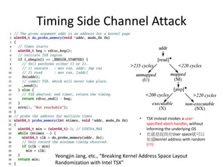 Intel Transactional Synchronization
Extensions - Suppressing exceptions
• a transaction aborts when such a hardware exception occurs during the
execution of the transaction. However, unlike normal situations where the
OS intervenes and handles these exceptions gracefully, TSX instead
invokes a user-specified abort handler, without informing the underlying
OS. More precisely, TSX treats these exceptions in a synchronous
manner—immediately executing an abort handler while suppressing the
exception itself. In other words, the exception inside the transaction will
not be communicated to the underlying OS. This allows us to engage in
abnormal behavior (e.g., attempting to access privileged, i.e., kernel,
memory regions) without worrying about crashing the program. In DrK,
we break KASLR by turning this surprising behavior into a timing channel
that leaks the status (e.g., mapped or unmapped) of all kernel pages.
 