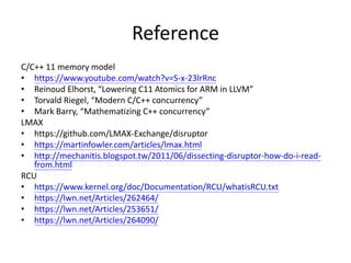 Reference
• Sarita V. Adve, Kourosh Gharachorloo, “Shared Memory Consistency
Models: A Tutorial”
• Luc Maranget, etc., “A Tutorial Introduction to the ARM and POWER
Relaxed Memory Models”
• Shaked Flur, etc., “Modelling the ARMv8 Architecture, Operationally
Concurrency and ISA”
• https://www.youtube.com/watch?v=6QU37TwRO4w
• http://www.cl.cam.ac.uk/~sf502/popl16/help.html
• Jade Alglave, etc., “The Semantics of Power and ARM Multiprocessor
Machine Code”
• Paul E. McKenney, “Memory Barriers: a Hardware View for Software
Hackers”
 