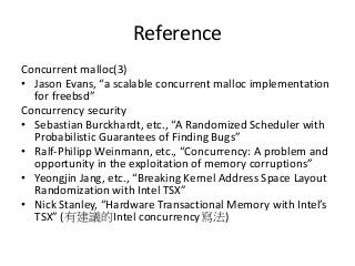 Reference
Concurrent malloc(3)
• Jason Evans, “a scalable concurrent malloc implementation
for freebsd”
Concurrency security
• Sebastian Burckhardt, etc., “A Randomized Scheduler with
Probabilistic Guarantees of Finding Bugs”
• Ralf-Philipp Weinmann, etc., “Concurrency: A problem and
opportunity in the exploitation of memory corruptions”
• Yeongjin Jang, etc., “Breaking Kernel Address Space Layout
Randomization with Intel TSX”
• Nick Stanley, “Hardware Transactional Memory with Intel’s
TSX” (有建議的Intel concurrency寫法)
 