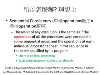 所以怎麼辦? 理想上
• Sequential Consistency (單核operations順序=
多核operation順序)
– The result of any execution is the same as if the
operations of all the processors were executed in
some sequential order, and the operations of each
individual processor appear in this sequence in
the order specified by its program
• There is no local reordering
• Each write becomes visible to all threads
Sarita V. Adve, Kourosh Gharachorloo, “Shared Memory Consistency Models: A Tutorial”
Luc Maranget, etc., “A Tutorial Introduction to the ARM and POWER Relaxed Memory Models”
 