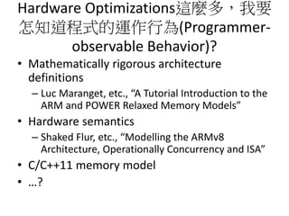 Hardware Optimizations這麼多，我要
怎知道程式的運作行為(Programmer-
observable Behavior)?
• Mathematically rigorous architecture
definitions
– Luc Maranget, etc., “A Tutorial Introduction to the
ARM and POWER Relaxed Memory Models”
• Hardware semantics
– Shaked Flur, etc., “Modelling the ARMv8
Architecture, Operationally Concurrency and ISA”
• C/C++11 memory model
• …?
 