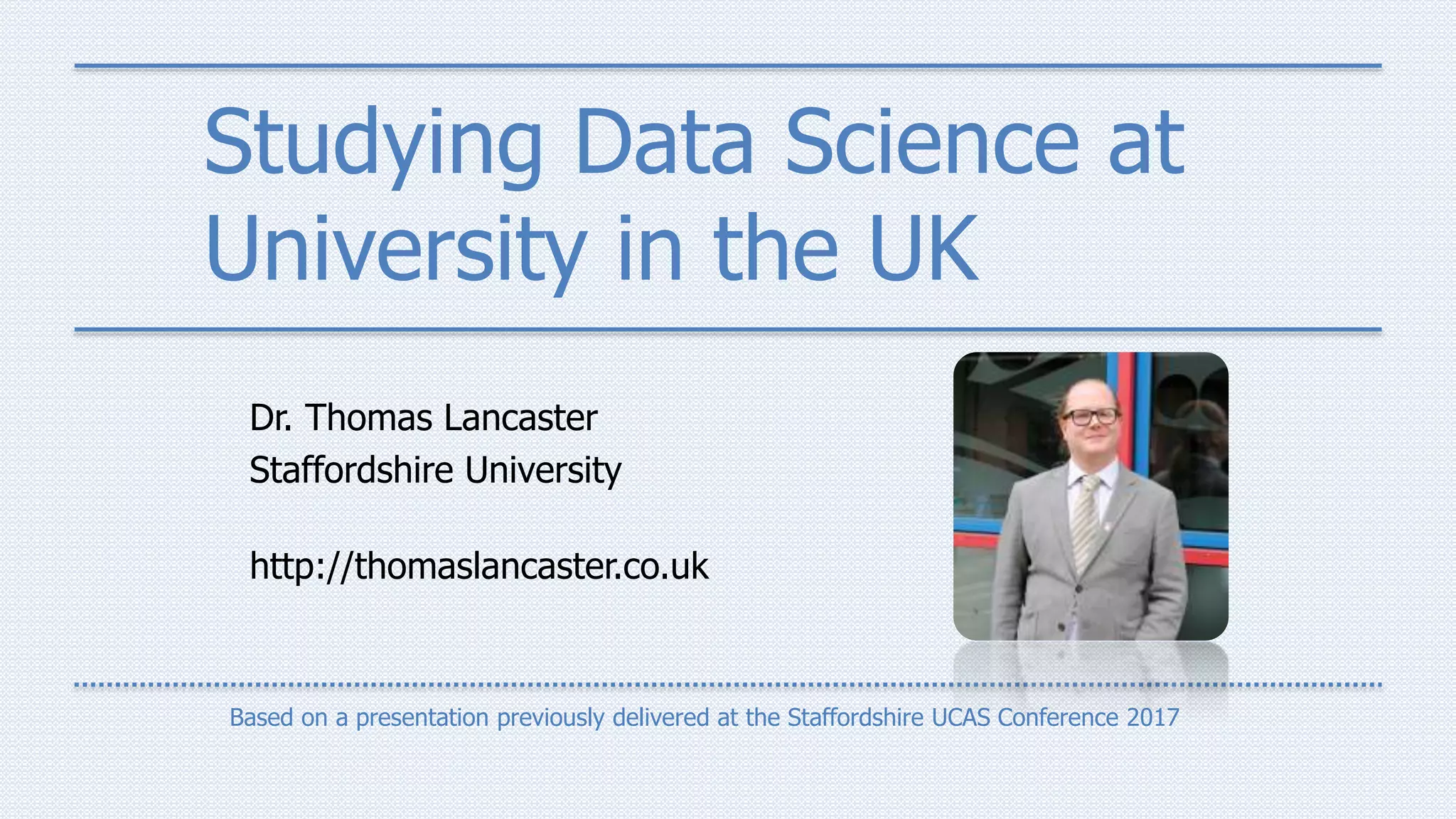 Studying Data Science at
University in the UK
Dr. Thomas Lancaster
Staffordshire University
http://thomaslancaster.co.uk
Based on a presentation previously delivered at the Staffordshire UCAS Conference 2017
 