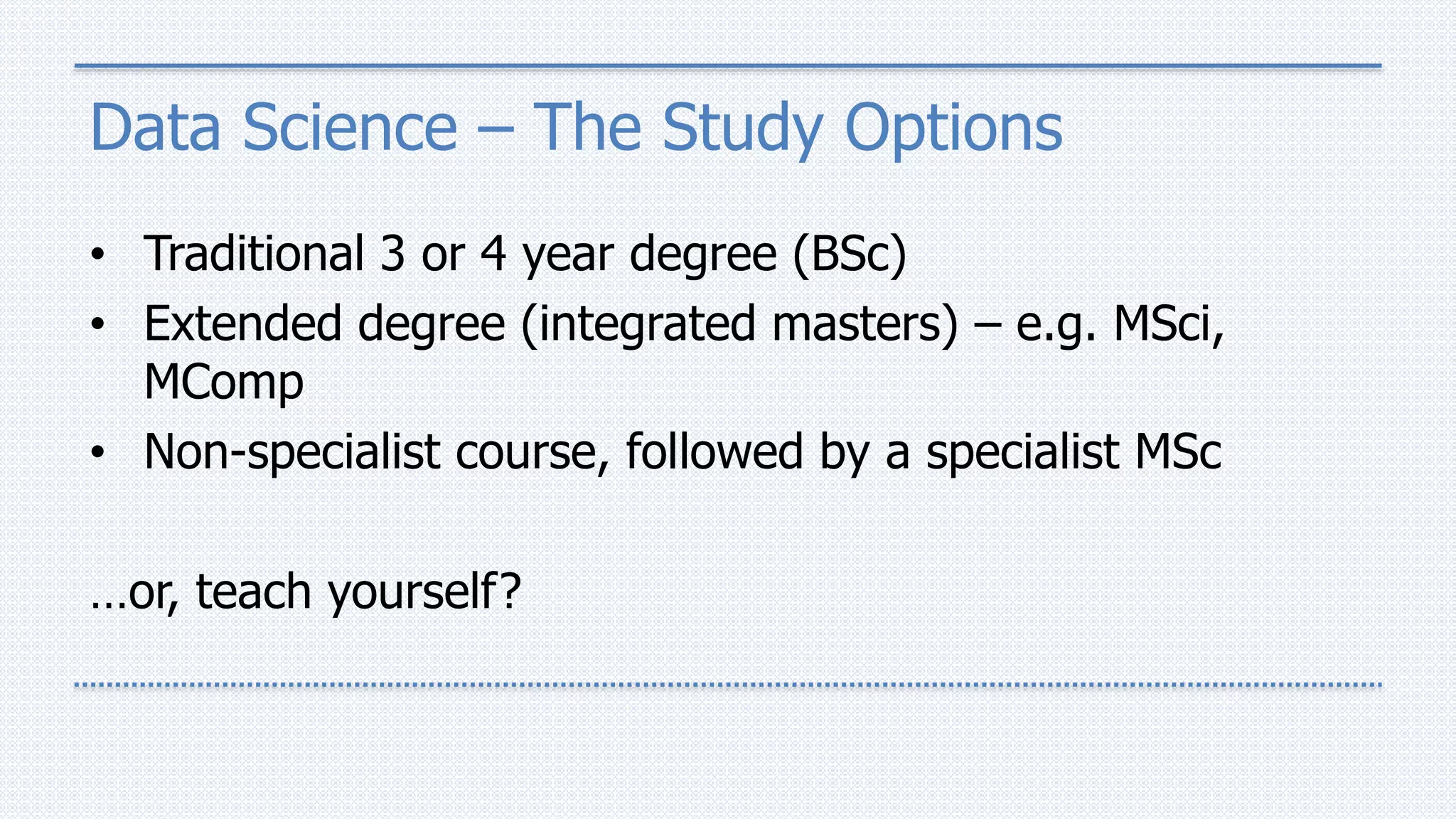 Data Science – The Study Options
• Traditional 3 or 4 year degree (BSc)
• Extended degree (integrated masters) – e.g. MSci,
MComp
• Non-specialist course, followed by a specialist MSc
…or, teach yourself?
 