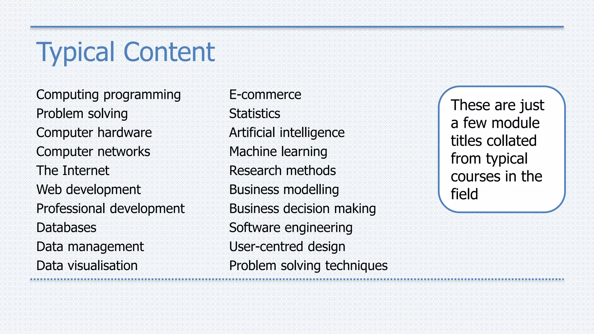 Typical Content
Computing programming
Problem solving
Computer hardware
Computer networks
The Internet
Web development
Professional development
Databases
Data management
Data visualisation
E-commerce
Statistics
Artificial intelligence
Machine learning
Research methods
Business modelling
Business decision making
Software engineering
User-centred design
Problem solving techniques
These are just
a few module
titles collated
from typical
courses in the
field
 