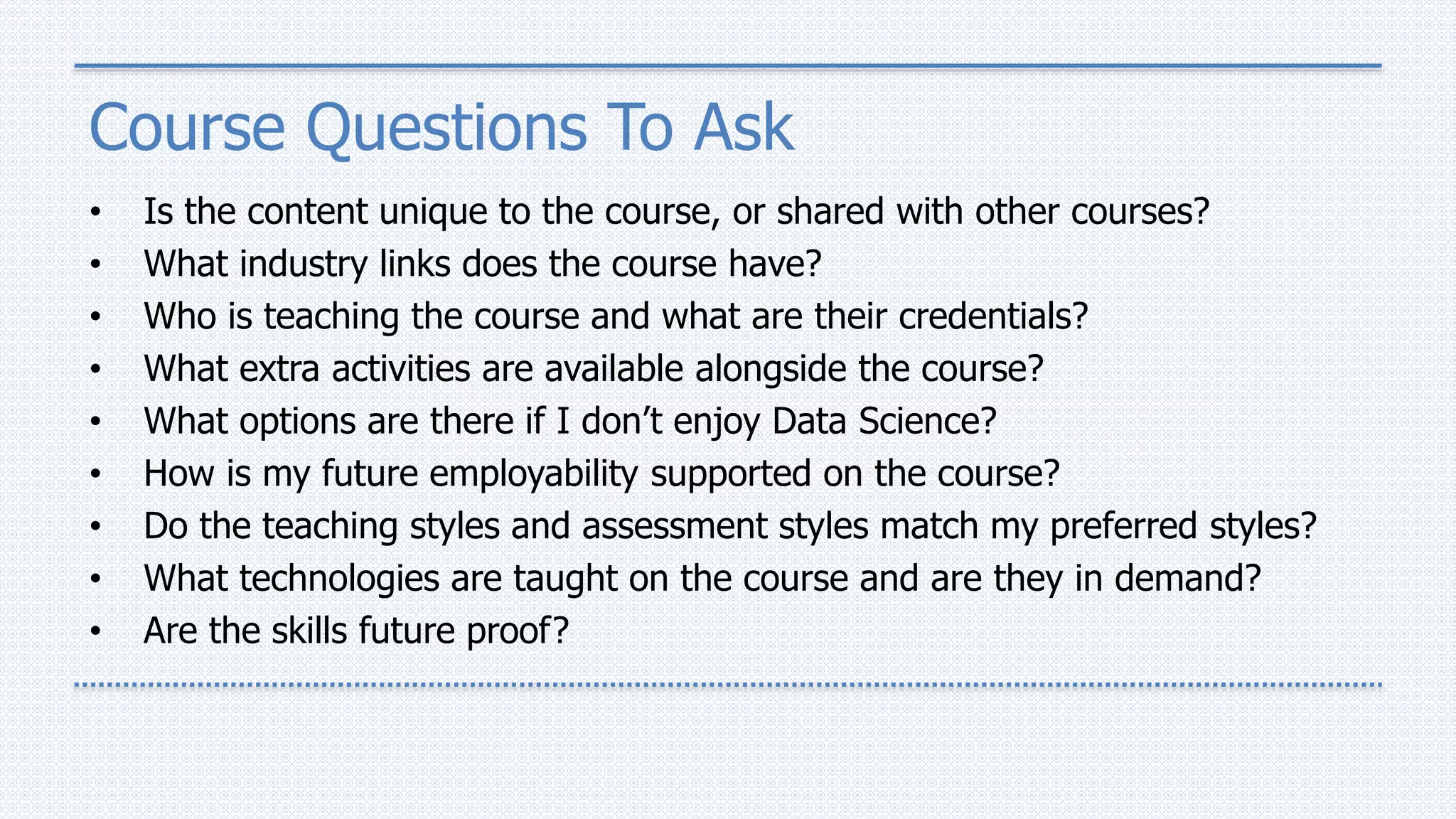 Course Questions To Ask
• Is the content unique to the course, or shared with other courses?
• What industry links does the course have?
• Who is teaching the course and what are their credentials?
• What extra activities are available alongside the course?
• What options are there if I don’t enjoy Data Science?
• How is my future employability supported on the course?
• Do the teaching styles and assessment styles match my preferred styles?
• What technologies are taught on the course and are they in demand?
• Are the skills future proof?
 
