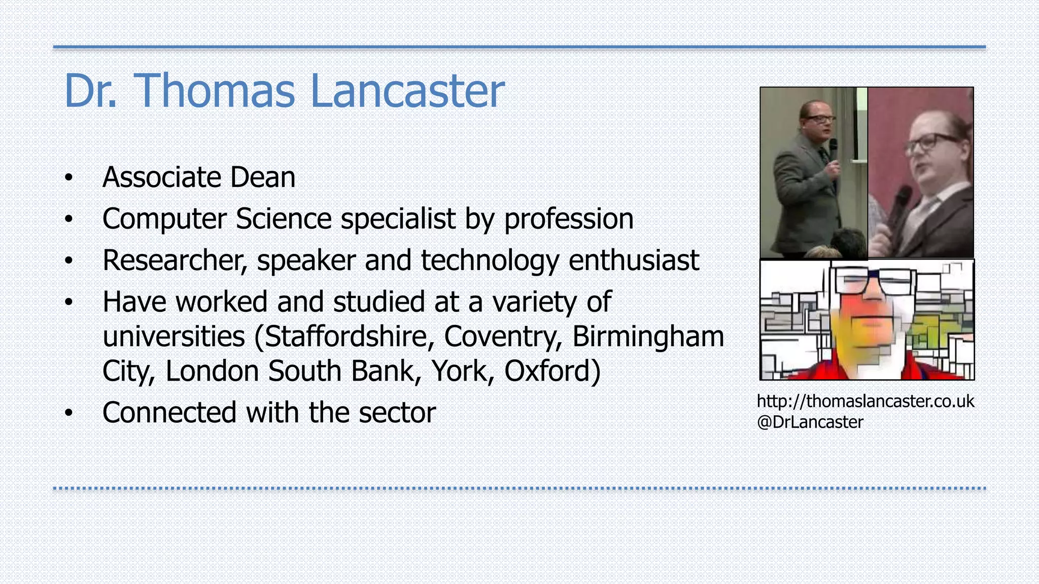 Dr. Thomas Lancaster
• Associate Dean
• Computer Science specialist by profession
• Researcher, speaker and technology enthusiast
• Have worked and studied at a variety of
universities (Staffordshire, Coventry, Birmingham
City, London South Bank, York, Oxford)
• Connected with the sector
http://thomaslancaster.co.uk
@DrLancaster
 