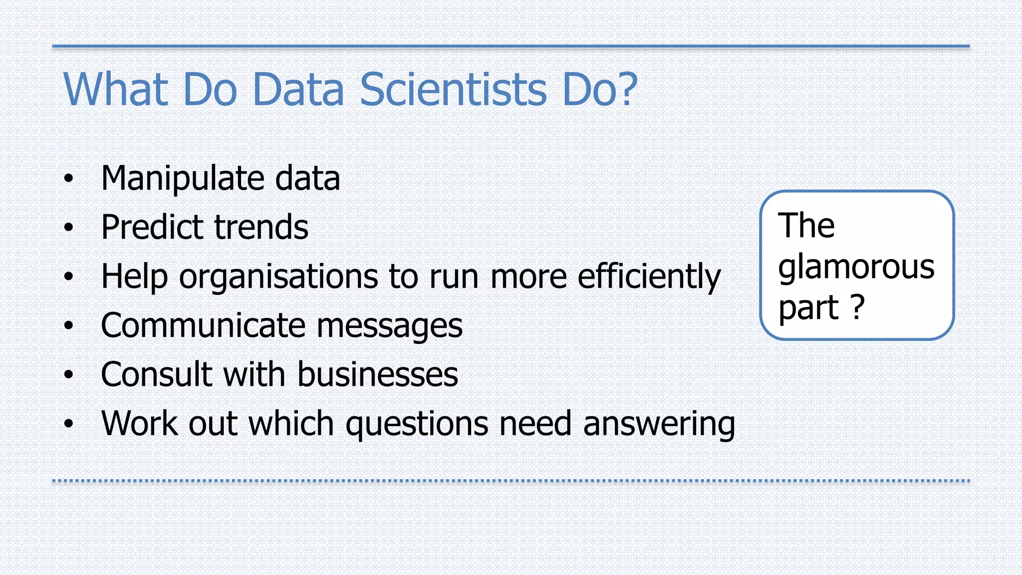 What Do Data Scientists Do?
• Manipulate data
• Predict trends
• Help organisations to run more efficiently
• Communicate messages
• Consult with businesses
• Work out which questions need answering
The
glamorous
part ?
 
