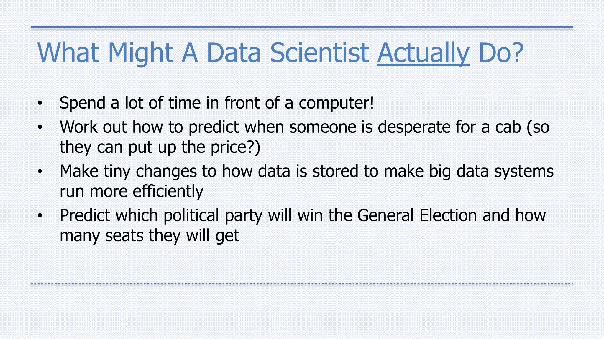 What Might A Data Scientist Actually Do?
• Spend a lot of time in front of a computer!
• Work out how to predict when someone is desperate for a cab (so
they can put up the price?)
• Make tiny changes to how data is stored to make big data systems
run more efficiently
• Predict which political party will win the General Election and how
many seats they will get
 